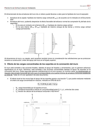 DOCUMENTO EE7
PROYECTO DE ESTRUCTURAS DE HORMIGÓN 3 / 7
El dimensionado de las armaduras del muro de un sótano puede llevarse a cabo para la hipótesis de muro bi-apoyado:
 Armadura de la zapata: hipótesis de máxima carga vertical (M-
max) y de acuerdo con lo indicado en el Documento
EE6
 Armadura del muro, pudiendo despreciar el efecto favorable del esfuerzo normal de compresión Nd del lado de la
seguridad:
o En la cara en contacto con el terreno (M-
max): hipótesis de máxima carga vertical
o En la cara interior (M-
min; M+
max): hipótesis de máximo empuje de las tierras y mínima carga vertical
(carga permanente)
Al dimensionar el muro y su zapata, será necesario también tomar en consideración las solicitaciones que se produzcan
durante su construcción, antes del apoyo del muro en el forjado superior.
5. Efecto de las cargas concentradas de los soportes en la coronación del muro
El muro está sometido a las acciones lineales, debidas al apoyo de forjados y cerramientos, que no generan esfuerzos
significativos en el muro. Asimismo, está sometido a las acciones concentradas debidas al apoyo de soportes en la
coronación del muro. Estas segundas generan solicitaciones en el muro aunque, en muchos casos, su dimensionado no
requiere más armado horizontal del muro que el correspondiente a la cuantía mínima de armadura horizontal establecida
en EHE-08, Tabla 42.3.5 (ver apartado 6 de este documento).
 El efecto local en los muros bajo el apoyo de los soportes genera una tracción Td que puede evaluarse mediante
el criterio de carga concentrada en macizos, indicado en EHE-08 art.61:
Td = 0.25 Nd (L-a)/L = As fyd
o Nd, carga transmitida por el soporte al muro
o As, armadura horizontal a colocar en una profundidad entre 0.1 L y L, entre las dos caras
o fyd, tensión de cálculo de la armadura horizontal ≤ 400 N/mm2
 