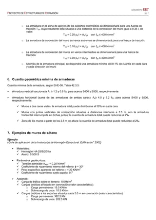DOCUMENTO EE7
PROYECTO DE ESTRUCTURAS DE HORMIGÓN 5 / 7
o La armadura en la zona de apoyos de los soportes intermedios se dimensionará para una fuerza de
tracción T2d, cuya resultante está situada a una distancia de la coronación del muro igual a 0.35 l, de
valor:
T2d = 0.20 pd l = As fyd con fyd ≤ 400 N/mm2
o La armadura de coronación del muro en vanos extremos se dimensionará para una fuerza de tracción:
T1d = 0.16 pd l = As fyd con fyd ≤ 400 N/mm2
o La armadura de coronación del muros en vanos intermedios se dimensionará para una fuerza de
tracción:
T1d = 0.09 pd l = As fyd con fyd ≤ 400 N/mm2
o Además de la armadura principal, se dispondrá una armadura mínima del 0.1% de cuantía en cada cara
y cada dirección del muro
6. Cuantía geométrica mínima de armaduras
Cuantía mínima de la armadura, según EHE-08, Tabla 42.3.5:
 Armadura vertical traccionada A1 ≥ 1.2 y 0.9 ‰, para aceros B400 y B500, respectivamente
 Armadura horizontal (suma de las armaduras de ambas caras): As≥ 4.0 y 3.2 ‰, para aceros B400 y B500,
respectivamente:
 Muros a dos caras vistas: la armadura total puede distribuirse al 50% en cada cara
 Muros con juntas verticales de contracción situadas a distancias inferiores a 7.5 m, con la armadura
horizontal interrumpida en dichas juntas: la cuantía de armadura total puede reducirse al 2‰
 Zona de los muros a partir de los 2.5 m de altura: la cuantía de armadura total puede reducirse al 2‰
7. Ejemplos de muros de sótano
Ejemplo
(Guía de aplicación de la Instrucción de Hormigón Estructural. Edificación” 2002)
 Materiales:
 Hormigón HA-25/B/20/IIa
 Acero: B 500 S
 Parámetros geotécnicos:
 Tensión admisible adm. = 0.20 N/mm2
 Coeficiente de rozamiento interno del relleno: ɸ = 30º
 Peso específico aparente del relleno;  = 20 KN/m2
 Coeficiente de rozamiento suelo-zapata: 0.7
 Acciones:
 Carga de tráfico sobre el terreno: 10 KN/m2
 Cargas debidas al forjado en coronación (valor característico):
o Carga permanente: 15.0 KN/m
o Sobrecarga de usos: 10.5 KN/m
 Cargas debidas a los soportes situados cada 5.0 m en coronación (valor característico):
o Carga permanente: 382.5 KN
o Sobrecarga de usos: 202.5 KN
 