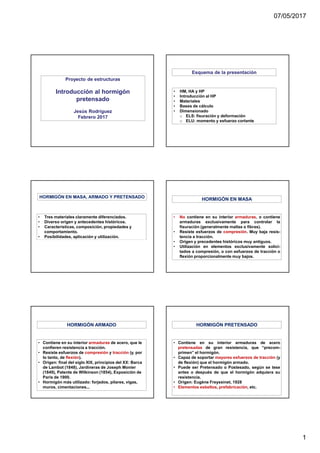 07/05/2017
1
Proyecto de estructuras
Introducción al hormigón
pretensado
Jesús Rodríguez
Febrero 2017
• HM, HA y HP
• Introducción al HP
• Materiales
• Bases de cálculo
• Dimensionado
o ELS: fisuración y deformación
o ELU: momento y esfuerzo cortante
Esquema de la presentación
• Tres materiales claramente diferenciados.
• Diverso origen y antecedentes históricos.
• Características, composición, propiedades y
comportamiento.
• Posibilidades, aplicación y utilización.
HORMIGÓN EN MASA, ARMADO Y PRETENSADO
• No contiene en su interior armaduras, o contiene
armaduras exclusivamente para controlar la
fisuración (generalmente mallas o fibras).
• Resiste esfuerzos de compresión. Muy baja resis-
tencia a tracción.
• Origen y precedentes históricos muy antiguos.
• Utilización en elementos exclusivamente solici-
tados a compresión, o con esfuerzos de tracción o
flexión proporcionalmente muy bajos.
HORMIGÓN EN MASA
• Contiene en su interior armaduras de acero, que le
confieren resistencia a tracción.
• Resiste esfuerzos de compresión y tracción (y, por
lo tanto, de flexión).
• Origen: final del siglo XIX, principios del XX: Barca
de Lambot (1848), Jardineras de Joseph Monier
(1849), Patente de Wilkinson (1854), Exposición de
Paris de 1900.
• Hormigón más utilizado: forjados, pilares, vigas,
muros, cimentaciones...
HORMIGÓN ARMADO
• Contiene en su interior armaduras de acero
pretensadas de gran resistencia, que “precom-
primen” el hormigón.
• Capaz de soportar mayores esfuerzos de tracción (y
de flexión) que el hormigón armado.
• Puede ser Pretensado o Postesado, según se tese
antes o después de que el hormigón adquiera su
resistencia.
• Origen: Eugène Freyssinet, 1928
• Elementos esbeltos, prefabricación, etc.
HORMIGÓN PRETENSADO
 