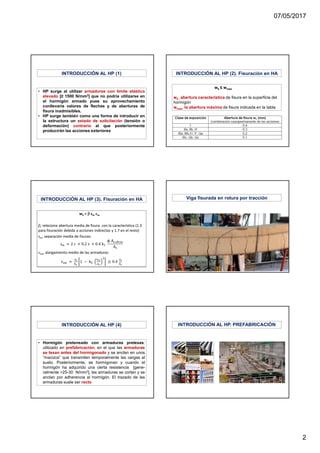 07/05/2017
2
• HP surge al utilizar armaduras con límite elástico
elevado [≥ 1500 N/mm2] que no podría utilizarse en
el hormigón armado pues su aprovechamiento
conllevaría valores de flechas y de aberturas de
fisura inadmisibles.
• HP surge también como una forma de introducir en
la estructura un estado de solicitación (tensión o
deformación) contrario al que posteriormente
producirán las acciones exteriores
INTRODUCCIÓN AL HP (1) INTRODUCCIÓN AL HP (2). Fisuración en HA
wk ≤ wmax
wk , abertura característica de fisura en la superficie del
hormigón
wmax, la abertura máxima de fisura indicada en la tabla
INTRODUCCIÓN AL HP (3). Fisuración en HA Viga fisurada en rotura por tracción
• Hormigón pretensado con armaduras pretesas:
utilizado en prefabricación, en el que las armaduras
se tesan antes del hormigonado y se anclan en unos
“macizos” que transmiten temporalmente las cargas al
suelo. Posteriormente, se hormigonan y cuando el
hormigón ha adquirido una cierta resistencia [gene-
ralmente >25-30 N/mm2], las armaduras se cortan y se
anclan por adherencia al hormigón. El trazado de las
armaduras suele ser recto
INTRODUCCIÓN AL HP (4) INTRODUCCIÓN AL HP. PREFABRICACIÓN
 