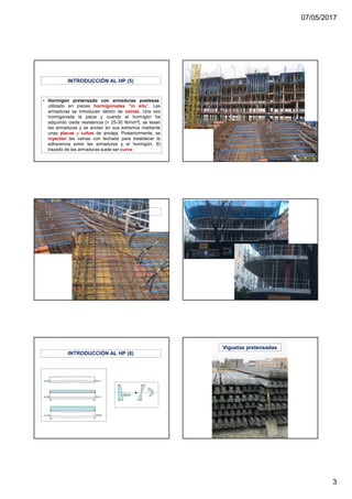 07/05/2017
3
• Hormigón pretensado con armaduras postesas:
utilizado en piezas hormigonadas “in situ”. Las
armaduras se introducen dentro de vainas. Una vez
hormigonada la pieza y cuando el hormigón ha
adquirido cierta resistencia [> 25-30 N/mm2], se tesan
las armaduras y se anclan en sus extremos mediante
unas placas y cuñas de anclaje. Posteriormente, se
inyectan las vainas con lechada para establecer la
adherencia entre las armaduras y el hormigón. El
trazado de las armaduras suele ser curvo
INTRODUCCIÓN AL HP (5)
INTRODUCCIÓN AL HP (5)
INTRODUCCIÓN AL HP (6)
Viguetas pretensadas
 