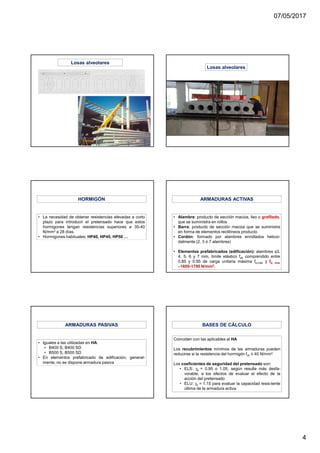 07/05/2017
4
Losas alveolares
Losas alveolares
• La necesidad de obtener resistencias elevadas a corto
plazo para introducir el pretensado hace que estos
hormigones tengan resistencias superiores a 35-40
N/mm2 a 28 días.
• Hormigones habituales: HP40, HP45, HP50 …
HORMIGÓN
• Alambre: producto de sección maciza, liso o grafilado,
que se suministra en rollos
• Barra: producto de sección maciza que se suministra
en forma de elementos rectilíneos producto
• Cordón: formado por alambres enrollados helicoi-
dalmente (2, 3 ó 7 alambres)
• Elementos prefabricados (edificación): alambres φ3,
4, 5, 6 y 7 mm, límite elástico fpk comprendido entre
0.85 y 0.95 de carga unitaria máxima fp,máx y fp, max
∼∼∼∼1600-1700 N/mm2.
ARMADURAS ACTIVAS
• Iguales a las utilizadas en HA:
• B400 S, B400 SD
• B500 S, B500 SD
• En elementos prefabricado de edificación, general-
mente, no se dispone armadura pasiva
ARMADURAS PASIVAS
Coinciden con las aplicables al HA
Los recubrimientos mínimos de las armaduras pueden
reducirse si la resistencia del hormigón fck ≥ 40 N/mm2.
Los coeficientes de seguridad del pretensado son:
• ELS: γp = 0.95 o 1.05, según resulte más desfa-
vorable, a los efectos de evaluar el efecto de la
acción del pretensado
• ELU: γs = 1.15 para evaluar la capacidad resis-tente
última de la armadura activa
BASES DE CÁLCULO
 