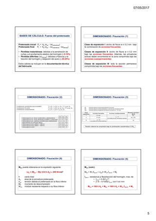 07/05/2017
5
Pretensado inicial: Po = Ap (σpo - ∆σinstantánea)
Pretensado final: Pf = Ap (σpo - ∆σinstantánea - ∆σdiferida)
• Pérdidas instantáneas: debidas a la penetración de
cuñas y al acortamiento elástico del hormigón (∼∼∼∼5-10%)
• Pérdidas diferidas (∆σdiferida): debidas a fluencia y re-
tracción del hormigón y relajación del acero (∼∼∼∼20-25%)
Estos valores se incluyen en la documentación técnica
del fabricante
BASES DE CÁLCULO. Fuerza del pretensado
Clase de exposición I: ancho de fisura w ≤ 0.2 mm bajo
la combinación de acciones frecuentes
Clases de exposición II: ancho de fisura w ≤ 0.2 mm
bajo las acciones frecuentes. Además, las armaduras
activas deben encontrarse en la zona comprimida bajo las
acciones cuasipermanentes
Clases de exposición III: toda la sección permanece
comprimida bajo las acciones frecuentes
DIMENSIONADO. Fisuración (1)
DIMENSIONADO. Fisuración (2) DIMENSIONADO. Fisuración (3)
Tensión máxima de compresión bajo la combinación característica ≤ 0.6fck
M0.2 puede obtenerse en la expresión siguiente:
∆σσσσp = (M0,2 – Mf)/ (0.8 h Ap) ≈≈≈≈ 200 N/mm2
h canto total
Ap área de la armadura pretensada
σcp tensión debida al pretensado en la fibra inferior
M0 momento de descompresión
Winf módulo resistente respecto a su fibra inferior
DIMENSIONADO. Fisuración (4)
M0.2 (cont.)
Mfis = Wf (fctm,fl + σcp)= Winf fctm,fl + M0
fctm,fl , resistencia a flexotracción del hormigón, max. de
• fct,m = 0.30 fck
2/3
• [1.6 – h/1000] fct,m, con h en mm
M0.2 = 160 h Ap + Mfis = 160 h Ap + Winf fctm,fl + Mo
DIMENSIONADO. Fisuración (5)
 
