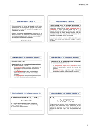 07/05/2017
6
• Puede evaluarse de forma aproximada con Ib, pues
las tensiones de tracción serán inferiores a las corres-
pondientes al momento de fisuración Mf para gran parte
del valor de las cargas
• Deberá considerarse la contraflecha producida por la
fuerza excéntrica del pretensado a la edad en la que se
evalúa que para pretensado recto con excentricidad "e"
en una pieza simplemente apoyada es:
vp = (P e L2) / (8 EI)
DIMENSIONADO. Flecha (1)
Flecha diferida debida a acciones permanentes y
cuasipermanentes que se calcula de forma aproximada
mediante el producto de la flecha instantánea por el
coeficiente λλλλ. Dicho coeficiente [EHE, art. 50.2.2.3]
depende del valor de la fluencia [función de la edad del
hormigón cuando se evalúa la flecha y de la edad del
hormigón cuando entra la carga en la estructura] y de la
cuantía de armadura en la cara comprimida.
A los valores del coeficiente ξ incluidos en EHE-08, art.50.2.2.3 para
obtener la flecha diferida, puede añadirse ξ = 0.26 para la edad de
una semana
DIMENSIONADO. Flecha (2)
• Hipótesis iguales al HA
• Deformación en las armaduras activas situadas en
la cara traccionada, suma de:
o El alargamiento que se produce según el plano de
agotamiento o rotura [habitual en secciones de
hormigón]
o El alargamiento previo de la armadura activa
debida al pretensado, teniendo en cuenta las
pérdidas
o El alargamiento de descompresión del hormigón a
nivel de la fibra de armadura considerada.
DIMENSIONADO. ELU momento flector (1)
• Deformación de las armaduras activas situadas en
la cara comprimida diferencia de:
o El alargamiento previo de la armadura activa
debida al pretensado, teniendo en cuenta las
pérdidas.
o El acortamiento que se produce según el plano de
agotamiento (habitual en secciones de hormigón)
DIMENSIONADO. ELU momento flector (2)
Se diferencian los casos de Md ≤≤≤≤ Mfis,d y Md >Mfis,d
Mfis,d = Wf fctm,fl,d + Mo
Winf, módulo resistente respecto a su fibra inferior
f ctm,fl,d = fctm,fl /γc (fctm,fl, la resistencia a flexotracción)
Mo, momento de descompresión
DIMENSIONADO. ELU esfuerzo cortante (1) DIMENSIONADO. ELU esfuerzo cortante (2)
 