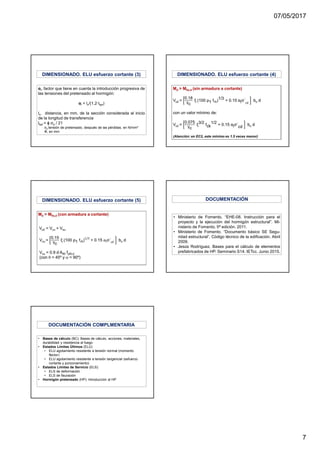 07/05/2017
7
αl, factor que tiene en cuenta la introducción progresiva de
las tensiones del pretensado al hormigón:
αl = lx/(1,2·lbpt)
lx, distancia, en mm, de la sección considerada al inicio
de la longitud de transferencia
lbpt = ϕ σp / 21
σp tensión de pretensado, después de las pérdidas, en N/mm²
Φ, en mm
DIMENSIONADO. ELU esfuerzo cortante (3) DIMENSIONADO. ELU esfuerzo cortante (4)
DIMENSIONADO. ELU esfuerzo cortante (5)
• Ministerio de Fomento, “EHE-08. Instrucción para el
proyecto y la ejecución del hormigón estructural”. Mi-
nisterio de Fomento. 5ª edición. 2011.
• Ministerio de Fomento. “Documento básico SE Segu-
ridad estructural”. Código técnico de la edificación. Abril
2009.
• Jesús Rodríguez. Bases para el cálculo de elementos
prefabricados de HP. Seminario S14. IETcc. Junio 2015.
DOCUMENTACIÓN
• Bases de cálculo (BC): Bases de cálculo, acciones, materiales,
durabilidad y resistencia al fuego
• Estados Límites Últimos (ELU)
• ELU agotamiento resistente a tensión normal (momento
flector)
• ELU agotamiento resistente a tensión tangencial (esfuerzo
cortante y punzonamiento)
• Estados Límites de Servicio (ELS):
• ELS de deformación
• ELS de fisuración
• Hormigón pretensado (HP): Introducción al HP
DOCUMENTACIÓN COMPLMENTARIA
 