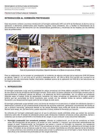 DDDDEPARTAMENTO DEEPARTAMENTO DEEPARTAMENTO DEEPARTAMENTO DE EEEESTRUCTURAS DESTRUCTURAS DESTRUCTURAS DESTRUCTURAS DE EEEEDIFIDIFIDIFIDIFICACIÓNCACIÓNCACIÓNCACIÓN DOCUMENTO HPHPHPHP1111
ESCUELA TÉCNICA SUPERIOR DE ARQUITECTURA DE MADRID 1 / 5
UNIVERSIDAD POLITÉCNICA DE MADRID
PPPPROYECTO DEROYECTO DEROYECTO DEROYECTO DE EEEESTRUCTURAS DESTRUCTURAS DESTRUCTURAS DESTRUCTURAS DE HHHHORMIGÓNORMIGÓNORMIGÓNORMIGÓN 05 de Enero de 2017
INTRODUCCIÓN AL HORMIGÓN PRETENSADO
Este documento contiene una breve introducción al hormigón pretensado (HP) con el fin de familiarizar al alumno con su
aplicación a elementos prefabricados para forjados (viguetas, losas alveolares, etc.) y facilitar la interpretación de la
documentación técnica del fabricante con las características geométricas y mecánicas de los forjados con los distintos
tipos de prefabricados.
Fotos de la presentación del profesor Alejandro Bernabeu en el Máster de estructuras (ETSAM)
Para su elaboración, se ha tomado en consideración el contenido de algunos artículos de la Instrucción EHE-08 [bases
de cálculo: Tabla 5.1.1.2; art.10.4; art.12; art.20.2; materiales (art.34; art. 38.6 a 38.9); ELU (art.44); etc.] aunque no es
la intención de este documento facilitar información detallada acerca de la aplicación de EHE-08 a las estructuras de
hormigón pretensado.
1. INTRODUCCIÓN
El hormigón pretensado surge ante la posibilidad de utilizar armaduras con límite elástico elevado [≥ 1500 N/mm
2
], más
de tres veces el de las armaduras del hormigón armado. Dicho acero no podría utilizarse en el hormigón armado pues su
aprovechamiento conllevaría valores de flechas y de aberturas de fisura inadmisibles. Así, la cuantía de armaduras
obtenida según el estado límite de agotamiento resistente con estas armaduras en elementos de hormigón armado
tendría que ser aumentada de forma importante para cumplir con los estados límites de servicio (deformación y
fisuración) y se desaprovecharía gran parte de las ventajas de este acero.
El hormigón pretensado surge también como una forma de introducir en la estructura un estado de solicitación (tensión o
deformación) contrario al que posteriormente producirán las acciones exteriores, generando compresiones allí donde se
van a producir tracciones; generando flechas en las piezas flectadas hacia arriba allí donde las acciones producirán
flechas hacia abajo, etc. De esta forma, puede reducirse e incluso evitarse la fisuración por tracción.
Se entiende por hormigón pretensado aquel en el que la estructura resulta solicitada antes que actúen las acciones
exteriores sobre ella. El estado de solicitación previo suele introducirse mediante armaduras activas (alambres, barras o
cordones) que se tesan previamente a la entrada de las cargas, lo que conducen a dos soluciones habituales:
• Hormigón pretensado con armaduras pretesas: utilizado en prefabricación, en el que las armaduras se tesan
antes del hormigonado de las piezas y se anclan en unos “estribos” o “macizos” que transmiten temporalmente las
cargas al suelo. Posteriormente, se hormigonan las piezas y cuando el hormigón ha adquirido una resistencia
determinada [generalmente >25-30 N/mm
2
], las armaduras se cortan y se anclan por adherencia al hormigón de las
piezas. El trazado de las armaduras suele ser recto y en piezas importantes se enfundan algunas de las armaduras
en zonas próximas a los extremos de las piezas para anular su adherencia con el hormigón y hacer frente de forma
más eficaz a las solicitaciones producidas por las cargas exteriores.
 