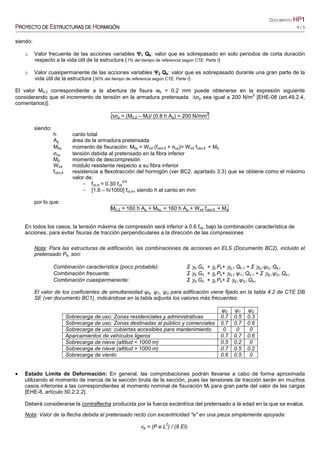 DOCUMENTO HPHPHPHP1111
PPPPROYECTO DEROYECTO DEROYECTO DEROYECTO DE EEEESTRUCTURASSTRUCTURASSTRUCTURASSTRUCTURAS DEDEDEDE HHHHORMIGÓNORMIGÓNORMIGÓNORMIGÓN 4 / 5
siendo:
o Valor frecuente de las acciones variables ΨΨΨΨ1 Qk: valor que es sobrepasado en solo periodos de corta duración
respecto a la vida útil de la estructura (1% del tiempo de referencia según CTE, Parte I)
o Valor cuasipermanente de las acciones variables ΨΨΨΨ2 Qk: valor que es sobrepasado durante una gran parte de la
vida útil de la estructura (50% del tiempo de referencia según CTE, Parte I)
El valor M0.2 correspondiente a la abertura de fisura wk = 0.2 mm puede obtenerse en la expresión siguiente
considerando que el incremento de tensión en la armadura pretensada ∆σp sea igual a 200 N/m
2
[EHE-08 (art.49.2.4,
comentarios)]:
∆σp = (M0,2 – Mf)/ (0.8 h Ap) = 200 N/mm
2
siendo:
h canto total
Ap área de la armadura pretensada
Mfis momento de fisuración: Mfis = Winf (fctm,fl + σcp)= Winf fctm,fl + M0
σcp tensión debida al pretensado en la fibra inferior
M0 momento de descompresión
Winf módulo resistente respecto a su fibra inferior
fctm,fl resistencia a flexotracción del hormigón (ver BC2, apartado 3.3) que se obtiene como el máximo
valor de:
− fct,m = 0.30 fck
2/3
− [1.6 – h/1000] fct,m, siendo h el canto en mm
por lo que:
M0.2 = 160 h Ap + Mfis = 160 h Ap + Winf fctm,fl + Mo
En todos los casos, la tensión máxima de compresión será inferior a 0.6 fck, bajo la combinación característica de
acciones, para evitar fisuras de tracción perpendiculares a la dirección de las compresiones
Nota: Para las estructuras de edificación, las combinaciones de acciones en ELS (Documento BC2), incluido el
pretensado Pk, son:
Combinación característica (poco probable): Σ γG Gk + γp Pk+ γQ,1 Qk,1 + Σ γQ,i ψ0,i Qk,i
Combinación frecuente: Σ γG Gk + γp Pk+ γQ,1 ψ1,i Qk,1 + Σ γQ,i ψ2,i Qk,i
Combinación cuasipermanente: Σ γG Gk + γp Pk+ Σ γQ,i ψ2,i Qk,i
El valor de los coeficientes de simultaneidad ψ0, ψ1, ψ2 para edificación viene fijado en la tabla 4.2 de CTE DB
SE (ver documento BC1), indicándose en la tabla adjunta los valores más frecuentes:
ψ0 ψ1 ψ2
Sobrecarga de uso: Zonas residenciales y administrativas 0.7 0.5 0.3
Sobrecarga de uso: Zonas destinadas al público y comerciales 0.7 0.7 0.6
Sobrecarga de uso: cubiertas accesibles para mantenimiento 0 0 0
Aparcamientos de vehículos ligeros 0.7 0.7 0.6
Sobrecarga de nieve (altitud < 1000 m) 0.5 0.2 0
Sobrecarga de nieve (altitud > 1000 m) 0.7 0.5 0.2
Sobrecarga de viento 0.6 0.5 0
• Estado Límite de Deformación: En general, las comprobaciones podrán llevarse a cabo de forma aproximada
utilizando el momento de inercia de la sección bruta de la sección, pues las tensiones de tracción serán en muchos
casos inferiores a las correspondientes al momento nominal de fisuración Mf para gran parte del valor de las cargas
[EHE-8, artículo 50.2.2.2].
Deberá considerarse la contraflecha producida por la fuerza excéntrica del pretensado a la edad en la que se evalúa.
Nota: Valor de la flecha debida al pretensado recto con excentricidad "e" en una pieza simplemente apoyada:
vp = (P e L
2
) / (8 EI).
 