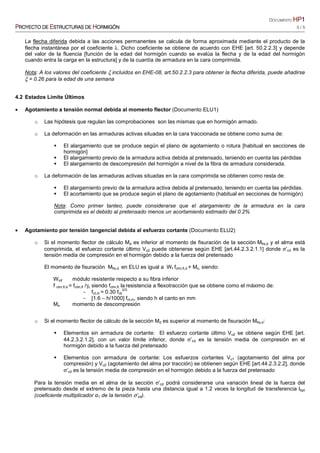 DOCUMENTO HPHPHPHP1111
PPPPROYECTO DEROYECTO DEROYECTO DEROYECTO DE EEEESTRUCTURASSTRUCTURASSTRUCTURASSTRUCTURAS DEDEDEDE HHHHORMIGÓNORMIGÓNORMIGÓNORMIGÓN 5 / 5
La flecha diferida debida a las acciones permanentes se calcula de forma aproximada mediante el producto de la
flecha instantánea por el coeficiente λ. Dicho coeficiente se obtiene de acuerdo con EHE [art. 50.2.2.3] y depende
del valor de la fluencia [función de la edad del hormigón cuando se evalúa la flecha y de la edad del hormigón
cuando entra la carga en la estructura] y de la cuantía de armadura en la cara comprimida.
Nota: A los valores del coeficiente ξ incluidos en EHE-08, art.50.2.2.3 para obtener la flecha diferida, puede añadirse
ξ = 0.26 para la edad de una semana
4.2 Estados Límite Últimos
• Agotamiento a tensión normal debida al momento flector (Documento ELU1)
o Las hipótesis que regulan las comprobaciones son las mismas que en hormigón armado.
o La deformación en las armaduras activas situadas en la cara traccionada se obtiene como suma de:
El alargamiento que se produce según el plano de agotamiento o rotura [habitual en secciones de
hormigón]
El alargamiento previo de la armadura activa debida al pretensado, teniendo en cuenta las pérdidas
El alargamiento de descompresión del hormigón a nivel de la fibra de armadura considerada.
o La deformación de las armaduras activas situadas en la cara comprimida se obtienen como resta de:
El alargamiento previo de la armadura activa debida al pretensado, teniendo en cuenta las pérdidas.
El acortamiento que se produce según el plano de agotamiento (habitual en secciones de hormigón)
Nota: Como primer tanteo, puede considerarse que el alargamiento de la armadura en la cara
comprimida es el debido al pretensado menos un acortamiento estimado del 0.2%
• Agotamiento por tensión tangencial debida al esfuerzo cortante (Documento ELU2)
o Si el momento flector de cálculo Md es inferior al momento de fisuración de la sección Mfis,d y el alma está
comprimida, el esfuerzo cortante último Vu2 puede obtenerse según EHE [art.44.2.3.2.1.1] donde σ’cd es la
tensión media de compresión en el hormigón debido a la fuerza del pretensado
El momento de fisuración Mfis,d en ELU es igual a Wf fctm,fl,d + Mo, siendo:
Winf módulo resistente respecto a su fibra inferior
f ctm,fl,d = fctm,fl /γc siendo fctm,fl, la resistencia a flexotracción que se obtiene como el máximo de:
− fct,m = 0.30 fck
2/3
− [1.6 – h/1000] fct,m, siendo h el canto en mm
Mo momento de descompresión
o Si el momento flector de cálculo de la sección Md es superior al momento de fisuración Mfis,d:
Elementos sin armadura de cortante: El esfuerzo cortante último Vu2 se obtiene según EHE [art.
44.2.3.2.1.2], con un valor límite inferior, donde σ’cd es la tensión media de compresión en el
hormigón debido a la fuerza del pretensado
Elementos con armadura de cortante: Los esfuerzos cortantes Vu1 (agotamiento del alma por
compresión) y Vu2 (agotamiento del alma por tracción) se obtienen según EHE [art.44.2.3.2.2], donde
σ’cd es la tensión media de compresión en el hormigón debido a la fuerza del pretensado
Para la tensión media en el alma de la sección σ’cd podrá considerarse una variación lineal de la fuerza del
pretensado desde el extremo de la pieza hasta una distancia igual a 1.2 veces la longitud de transferencia lbpt
(coeficiente multiplicador α1 de la tensión σ’cd).
 