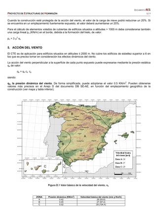   DOCUMENTO AE1 
PROYECTO DE ESTRUCTURAS DE HORMIGÓN   5 / 7 
 
Cuando la construcción esté protegida de la acción del viento, el valor de la carga de nieve podrá reducirse un 20%. Si
se encuentra en un emplazamiento fuertemente expuesto, el valor deberá aumentarse un 20%.
Para el cálculo de elementos volados de cubiertas de edificios situados a altitudes > 1000 m debe considerarse también
una carga lineal pn (KN/m) en el borde, debida a la formación del hielo, de valor:
pn = 3 2
sk
5. ACCIÓN DEL VIENTO
El CTE es de aplicación para edificios situados en altitudes ≤ 2000 m. No cubre los edificios de esbeltez superior a 6 en
los que es preciso tomar en consideración los efectos dinámicos del viento.
La acción del viento perpendicular a la superficie de cada punto expuesto puede expresarse mediante la presión estática
qe de valor:
qe = qb ce cp
siendo:
qb, la presión dinámica del viento. De forma simplificada, puede adoptarse el valor 0.5 KN/m2
. Pueden obtenerse
valores más precisos en el Anejo D del documento DB SE-AE, en función del emplazamiento geográfico de la
construcción (ver mapa y tabla inferior):
ZONA Presión dinámica (KN/m
2
) Velocidad básica del viento (m/s y Km/h)
A 0.42 26 (93.6)
B 0.45 27 (97.2)
C 0.52 29 (104.4)
 