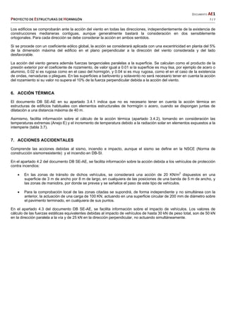   DOCUMENTO AE1 
PROYECTO DE ESTRUCTURAS DE HORMIGÓN   7 / 7 
 
Los edificios se comprobarán ante la acción del viento en todas las direcciones, independientemente de la existencia de
construcciones medianeras contiguas, aunque generalmente bastará la consideración en dos sensiblemente
ortogonales. Para cada dirección se debe considerar la acción en ambos sentidos.
Si se procede con un coeficiente eólico global, la acción se considerará aplicada con una excentricidad en planta del 5%
de la dimensión máxima del edificio en el plano perpendicular a la dirección del viento considerada y del lado
desfavorable.
La acción del viento genera además fuerzas tangenciales paralelas a la superficie. Se calculan como el producto de la
presión exterior por el coeficiente de rozamiento, de valor igual a 0.01 si la superficie es muy lisa, por ejemplo de acero o
aluminio, 0.02 si es rugosa como en el caso del hormigón, y 0.04 si es muy rugosa, como el en el caso de la existencia
de ondas, nervaduras o pliegues. En las superficies a barlovento y sotavento no será necesario tener en cuenta la acción
del rozamiento si su valor no supera el 10% de la fuerza perpendicular debida a la acción del viento.
6. ACCIÓN TÉRMICA
El documento DB SE-AE en su apartado 3.4.1 indica que no es necesario tener en cuenta la acción térmica en
estructuras de edificios habituales con elementos estructurales de hormigón o acero, cuando se dispongan juntas de
dilatación a una distancia máxima de 40 m.
Asimismo, facilita información sobre el cálculo de la acción térmica (apartado 3.4.2), tomando en consideración las
temperaturas extremas (Anejo E) y el incremento de temperatura debido a la radiación solar en elementos expuestos a la
intemperie (tabla 3.7).
7. ACCIONES ACCIDENTALES
Comprende las acciones debidas al sismo, incendio e impacto, aunque el sismo se define en la NSCE (Norma de
construcción sismorresistente) y el incendio en DB-SI.
En el apartado 4.2 del documento DB SE-AE, se facilita información sobre la acción debida a los vehículos de protección
contra incendios:
 En las zonas de tránsito de dichos vehículos, se considerará una acción de 20 KN/m2
dispuestos en una
superficie de 3 m de ancho por 8 m de largo, en cualquiera de las posiciones de una banda de 5 m de ancho, y
las zonas de maniobra, por donde se prevea y se señalice el paso de este tipo de vehículos.
 Para la comprobación local de las zonas citadas se supondrá, de forma independiente y no simultánea con la
anterior, la actuación de una carga de 100 KN, actuando en una superficie circular de 200 mm de diámetro sobre
el pavimento terminado, en cualquiera de sus puntos.
En el apartado 4.3 del documento DB SE-AE, se facilita información sobre el impacto de vehículos. Los valores de
cálculo de las fuerzas estáticas equivalentes debidas al impacto de vehículos de hasta 30 kN de peso total, son de 50 kN
en la dirección paralela a la vía y de 25 kN en la dirección perpendicular, no actuando simultáneamente.
 