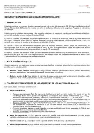 DEPARTAMENTO DE ESTRUCTURAS DE EDIFICACIÓN DOCUMENTO BC1
ESCUELA TÉCNICA SUPERIOR DE ARQUITECTURA DE MADRID 1 / 4
UNIVERSIDAD POLITÉCNICA DE MADRID
PROYECTO DE ESTRUCTURAS DE HORMIGÓN 24 de Enero de 2009
DOCUMENTO BÁSICO DE SEGURIDAD ESTRUCTURAL (CTE)
1. INTRODUCCIÓN
Esta Hoja contiene un resumen de algunos aspectos más relevantes del documento DB SE Seguridad Estructural del
Código Técnico de la Edificación. Se redacta con el fin de facilitar su utilización en la asignatura Proyecto de estructuras
de hormigón.
Este documento establece los principios y los requisitos relativos a la resistencia mecánica y la estabilidad del edificio,
así como la aptitud al servicio, incluyendo su durabilidad.
El capítulo 1 señala los diferentes documentos básicos del CTE que son de aplicación para la seguridad estructural
(Acciones, Cimientos, Acero, Fábrica, Madera, Incendio) así como otras Normas o Instrucciones (NCSE, EHE). En
general, como periodo de servicio de la estructura se adoptará 50 años.
El capítulo 2 indica la documentación necesaria para el proyecto (memoria, planos, pliego de condiciones), la
documentación final de obra y las instrucciones de uso y el plan de mantenimiento. [Nota: se sugiere una lectura
detenida de lo indicado acerca del anejo de cálculo en cap. 2.1.1, apartado 2].
El capítulo 3 plantea los principios en los que debe basarse el análisis estructural y el dimensionado de la estructura,
definiéndose, en otras, las situaciones de dimensionado, los estados límites, los valores representativos de las acciones
y los materiales, y los modelos para el análisis estructural.
2. ESTADOS LÍMITES (Cap. 3.2)
Situaciones que de ser superadas puede considerarse que el edificio no cumple alguno de los requisitos estructurales
para los que ha sido concebido:
• Estados Límites Últimos: constituyen un riesgo para las personas [pérdida de equilibrio, rotura o deformación
excesiva, inestabilidad, efectos dependientes del tiempo: fatiga, corrosión)].
• Estados Límites de Servicio: afectan al bienestar de las personas, al correcto funcionamiento del edificio o a la
apariencia de la construcción (flechas, asientos, desplomes, vibraciones,...)
3. VALORES REPRESENTATIVOS DE LAS ACCIONES Y DE LOS MATERIALES (Cap. 3.3)
Los valores de las acciones a considerar son:
• Valor característico:
o Acciones permanentes (Gk): Se representa habitualmente por su valor medio. En casos en que la
variabilidad de la acción pueda ser importante se facilitarán dos valores característicos Gk,inf y Gk,sup.
Asumiendo una distribución estadística normal, Gk,inf corresponde al fractil 5% y Gk,sup al fractil 95%.
o Acción del pretensado: para cada instante t, podrá definirse un valor superior Pk,sup(t) y uno inferior Pk,inf(t). En
algunos casos, el pretensado podrá representarse por su valor medio Pm(t).
o Acciones variables (Qk): Se representa habitualmente por un valor con una determinada probabilidad de no
ser superado en un periodo de referencia, o por un valor nominal en los casos que se desconozca la
correspondiente distribución estadística.
o Acciones climáticas: los valores están basados en una probabilidad anual de ser superados de 0.02, lo que
corresponde a un periodo de retorno de 50 años.
o Acciones accidentales: se representan por su valor nominal
• Valor de combinación (Ψ0 Qk ): valor de una acción variable que actúa simultáneamente con otra acción
variable, estadísticamente independiente, cuya intensidad sea extrema.
• Valor frecuente (Ψ1 Qk ): valor de la acción superado durante el 1% del tiempo de referencia
• Valor casi-permanente (Ψ2 Qk ): valor de la acción superado durante el 50% del tiempo de referencia
 