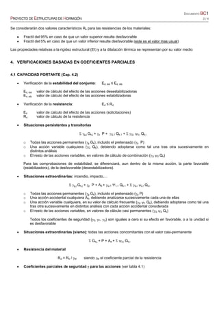 DOCUMENTO BC1
PROYECTO DE ESTRUCTURAS DE HORMIGÓN 2 / 4
Se considerarán dos valores característicos Rk para las resistencias de los materiales:
• Fractil del 95% en caso de que un valor superior resulte desfavorable
• Fractil del 5% en caso de que un valor inferior resulte desfavorable (este es el valor mas usual)
Las propiedades relativas a la rigidez estructural (EI) y a la dilatación térmica se representan por su valor medio
4. VERIFICACIONES BASADAS EN COEFICIENTES PARCIALES
4.1 CAPACIDAD PORTANTE (Cap. 4.2)
• Verificación de la estabilidad del conjunto: Ed, dst ≤ Ed, stb
Ed, dst valor de cálculo del efecto de las acciones desestabilizadoras
Ed, stb valor de cálculo del efecto de las acciones estabilizadoras
• Verificación de la resistencia: Ed ≤ Rd
Ed valor de calculo del efecto de las acciones (solicitaciones)
Rd valor de cálculo de la resistencia
• Situaciones persistentes y transitorias
Σ γg,j Gk,j + γp P + γQ,1 Qk,1 + Σ γQ,i ψ0,i Qk,i
o Todas las acciones permanentes (γg Gk), incluido el pretensado (γp P)
o Una acción variable cualquiera (γQ Qk), debiendo adoptarse como tal una tras otra sucesivamente en
distintos análisis
o El resto de las acciones variables, en valores de cálculo de combinación (γQ ψ0 Qk)
Para las comprobaciones de estabilidad, se diferenciará, aun dentro de la misma acción, la parte favorable
(estabilizadora), de la desfavorable (desestabilizadora).
• Situaciones extraordinarias: incendio, impacto,…
Σ γg,j Gk,j + γp P + Ad + γQ,1 Ψ1,1 Qk,1 + Σ γQ,i ψ2,i Qk,i
o Todas las acciones permanentes (γg Gk), incluido el pretensado (γp P)
o Una acción accidental cualquiera Ad, debiendo analizarse sucesivamente cada una de ellas
o Una acción variable cualquiera, en su valor de cálculo frecuente (γQ ψ1 Qk), debiendo adoptarse como tal una
tras otra sucesivamente en distintos análisis con cada acción accidental considerada
o El resto de las acciones variables, en valores de cálculo casi permanentes (γQ ψ2 Qk)
Todos los coeficientes de seguridad (γG, γP, γQ) son iguales a cero si su efecto en favorable, o a la unidad si
es desfavorable
• Situaciones extraordinarias (sismo): todas las acciones concomitantes con el valor casi-permanente
Σ Gk,j + P + Ad + Σ ψ2,i Qk,i
• Resistencia del material
Rd = Rk / γM siendo γM el coeficiente parcial de la resistencia
• Coeficientes parciales de seguridad γ para las acciones (ver tabla 4.1)
 