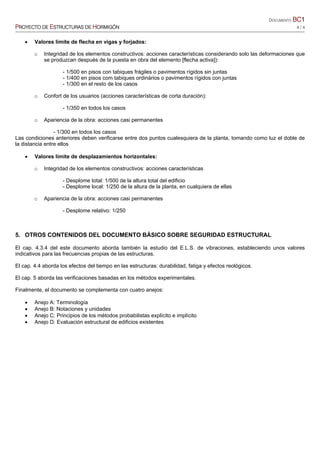 DOCUMENTO BC1
PROYECTO DE ESTRUCTURAS DE HORMIGÓN 4 / 4
• Valores límite de flecha en vigas y forjados:
o Integridad de los elementos constructivos: acciones características considerando solo las deformaciones que
se produzcan después de la puesta en obra del elemento [flecha activa]):
- 1/500 en pisos con tabiques frágiles o pavimentos rígidos sin juntas
- 1/400 en pisos com tabiques ordinários o pavimentos rígidos con juntas
- 1/300 en el resto de los casos
o Confort de los usuarios (acciones características de corta duración):
- 1/350 en todos los casos
o Apariencia de la obra: acciones casi permanentes
- 1/300 en todos los casos
Las condiciones anteriores deben verificarse entre dos puntos cualesquiera de la planta, tomando como luz el doble de
la distancia entre ellos
• Valores límite de desplazamientos horizontales:
o Integridad de los elementos constructivos: acciones características
- Desplome total: 1/500 de la altura total del edificio
- Desplome local: 1/250 de la altura de la planta, en cualquiera de ellas
o Apariencia de la obra: acciones casi permanentes
- Desplome relativo: 1/250
5. OTROS CONTENIDOS DEL DOCUMENTO BÁSICO SOBRE SEGURIDAD ESTRUCTURAL
El cap. 4.3.4 del este documento aborda también la estudio del E.L.S. de vibraciones, estableciendo unos valores
indicativos para las frecuencias propias de las estructuras.
El cap. 4.4 aborda los efectos del tiempo en las estructuras: durabilidad, fatiga y efectos reológicos.
El cap. 5 aborda las verificaciones basadas en los métodos experimentales.
Finalmente, el documento se complementa con cuatro anejos:
• Anejo A: Terminología
• Anejo B: Notaciones y unidades
• Anejo C: Principios de los métodos probabilistas explícito e implícito
• Anejo D: Evaluación estructural de edificios existentes
 