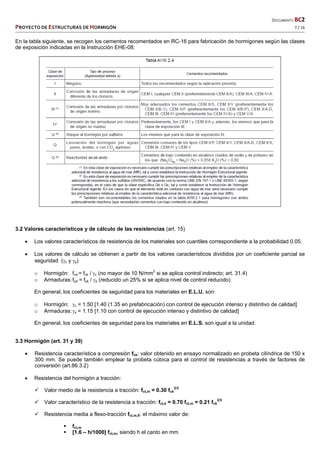   DOCUMENTO BC2 
PROYECTO DE ESTRUCTURAS DE HORMIGÓN   7 / 16 
 
En la tabla siguiente, se recogen los cementos recomentados en RC-16 para fabricación de hormigones según las clases
de exposición indicadas en la Instrucción EHE-08:
3.2 Valores característicos y de cálculo de las resistencias (art. 15)
 Los valores característicos de resistencia de los materiales son cuantiles correspondiente a la probabilidad 0.05.
 Los valores de cálculo se obtienen a partir de los valores característicos divididos por un coeficiente parcial se
seguridad (c y s)
o Hormigón: fcd = fck / c (no mayor de 10 N/mm2
si se aplica control indirecto; art. 31.4)
o Armaduras:fyd = fyk / s (reducido un 25% si se aplica nivel de control reducido)
En general, los coeficientes de seguridad para los materiales en E.L.U. son:
o Hormigón: c = 1.50 [1.40 (1.35 en prefabricación) con control de ejecución intenso y distintivo de calidad]
o Armaduras:s = 1.15 [1.10 con control de ejecución intenso y distintivo de calidad]
En general, los coeficientes de seguridad para los materiales en E.L.S. son igual a la unidad.
3.3 Hormigón (art. 31 y 39)
 Resistencia característica a compresión fck: valor obtenido en ensayo normalizado en probeta cilíndrica de 150 x
300 mm. Se puede también emplear la probeta cúbica para el control de resistencias a través de factores de
conversión (art.86.3.2)
 Resistencia del hormigón a tracción:
 Valor medio de la resistencia a tracción: fct,m = 0.30 fck
2/3
 Valor característico de la resistencia a tracción: fct,k = 0.70 fct,m = 0.21 fck
2/3
 Resistencia media a flexo-tracción fct,m,fl: el máximo valor de:
 fct,m
 [1.6 – h/1000] fct,m, siendo h el canto en mm
 