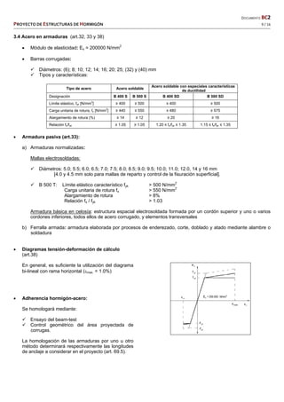   DOCUMENTO BC2 
PROYECTO DE ESTRUCTURAS DE HORMIGÓN   9 / 16 
 
3.4 Acero en armaduras (art.32, 33 y 38)
 Módulo de elasticidad: Es = 200000 N/mm2
 Barras corrugadas:
 Diámetros: (6); 8; 10; 12; 14; 16; 20; 25; (32) y (40) mm
 Tipos y características:
Tipo de acero Acero soldable
Acero soldable con especiales características
de ductilidad
Designación B 400 S B 500 S B 400 SD B 500 SD
Límite elástico, fyk [N/mm
2
] ≥ 400 ≥ 500 ≥ 400 ≥ 500
Carga unitaria de rotura, fs [N/mm
2
] ≥ 440 ≥ 550 ≥ 480 ≥ 575
Alargamiento de rotura (%) ≥ 14 ≥ 12 ≥ 20 ≥ 16
Relación fs/fyk ≥ 1.05 ≥ 1.05 1.20 ≤ fs/fyk ≤ 1.35 1.15 ≤ fs/fyk ≤ 1.35
 Armadura pasiva (art.33):
a) Armaduras normalizadas:
Mallas electrosoldadas:
 Diámetros: 5.0; 5.5; 6.0; 6.5; 7.0; 7.5; 8.0; 8.5; 9.0; 9.5; 10.0; 11.0; 12.0, 14 y 16 mm
[4.0 y 4.5 mm solo para mallas de reparto y control de la fisuración superficial].
 B 500 T: Límite elástico característico fyk > 500 N/mm2
Carga unitaria de rotura fs > 550 N/mm2
Alargamiento de rotura > 8%
Relación fs / fyk > 1.03
Armadura básica en celosía: estructura espacial electrosoldada formada por un cordón superior y uno o varios
cordones inferiores, todos ellos de acero corrugado, y elementos transversales
b) Ferralla armada: armadura elaborada por procesos de enderezado, corte, doblado y atado mediante alambre o
soldadura
 Diagramas tensión-deformación de cálculo
(art.38)
En general, es suficiente la utilización del diagrama
bi-lineal con rama horizontal (max. = 1.0%)
 Adherencia hormigón-acero:
Se homologará mediante:
 Ensayo del beam-test
 Control geométrico del área proyectada de
corrugas.
La homologación de las armaduras por uno u otro
método determinará respectivamente las longitudes
de anclaje a considerar en el proyecto (art. 69.5).
 