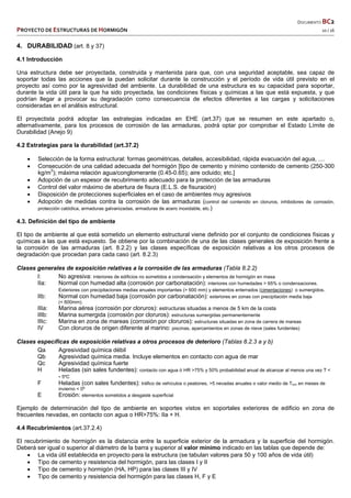   DOCUMENTO BC2 
PROYECTO DE ESTRUCTURAS DE HORMIGÓN   10 / 16 
 
4. DURABILIDAD (art. 8 y 37)
4.1 Introducción
Una estructura debe ser proyectada, construida y mantenida para que, con una seguridad aceptable, sea capaz de
soportar todas las acciones que la puedan solicitar durante la construcción y el período de vida útil previsto en el
proyecto así como por la agresividad del ambiente. La durabilidad de una estructura es su capacidad para soportar,
durante la vida útil para la que ha sido proyectada, las condiciones físicas y químicas a las que está expuesta, y que
podrían llegar a provocar su degradación como consecuencia de efectos diferentes a las cargas y solicitaciones
consideradas en el análisis estructural.
El proyectista podrá adoptar las estrategias indicadas en EHE (art.37) que se resumen en este apartado o,
alternativamente, para los procesos de corrosión de las armaduras, podrá optar por comprobar el Estado Límite de
Durabilidad (Anejo 9)
4.2 Estrategias para la durabilidad (art.37.2)
 Selección de la forma estructural: formas geométricas, detalles, accesibilidad, rápida evacuación del agua, ....
 Consecución de una calidad adecuada del hormigón [tipo de cemento y mínimo contenido de cemento (250-300
kg/m3
); máxima relación agua/conglomerante (0.45-0.65); aire ocluido; etc.]
 Adopción de un espesor de recubrimiento adecuado para la protección de las armaduras
 Control del valor máximo de abertura de fisura (E.L.S. de fisuración)
 Disposición de protecciones superficiales en el caso de ambientes muy agresivos
 Adopción de medidas contra la corrosión de las armaduras (control del contenido en cloruros, inhibidores de corrosión,
protección catódica, armaduras galvanizadas, armaduras de acero inoxidable, etc.)
4.3. Definición del tipo de ambiente
El tipo de ambiente al que está sometido un elemento estructural viene definido por el conjunto de condiciones físicas y
químicas a las que está expuesto. Se obtiene por la combinación de una de las clases generales de exposición frente a
la corrosión de las armaduras (art. 8.2.2) y las clases específicas de exposición relativas a los otros procesos de
degradación que procedan para cada caso (art. 8.2.3)
Clases generales de exposición relativas a la corrosión de las armaduras (Tabla 8.2.2)
I: No agresiva: interiores de edificios no sometidos a condensación y elementos de hormigón en masa
IIa: Normal con humedad alta (corrosión por carbonatación): interiores con humedades > 65% o condensaciones.
Exteriores con precipitaciones medias anuales importantes (> 600 mm) y elementos enterrados (cimentaciones) o sumergidos.
IIb: Normal con humedad baja (corrosión por carbonatación): exteriores en zonas con precipitación media baja
(< 600mm).
IIIa: Marina aérea (corrosión por cloruros): estructuras situadas a menos de 5 km de la costa
IIIb: Marina sumergida (corrosión por cloruros): estructuras sumergidas permanentemente
IIIc: Marina en zona de mareas (corrosión por cloruros): estructuras situadas en zona de carrera de mareas
IV Con cloruros de origen diferente al marino: piscinas, aparcamientos en zonas de nieve (sales fundentes)
Clases específicas de exposición relativas a otros procesos de deterioro (Tablas 8.2.3 a y b)
Qa Agresividad química débil
Qb Agresividad química media. Incluye elementos en contacto con agua de mar
Qc Agresividad química fuerte
H Heladas (sin sales fundentes): contacto con agua ó HR >75% y 50% probabilidad anual de alcanzar al menos una vez T <
- 5ºC
F Heladas (con sales fundentes): tráfico de vehículos o peatones, >5 nevadas anuales o valor medio de Tmin en meses de
invierno < 0º
E Erosión: elementos sometidos a desgaste superficial
Ejemplo de determinación del tipo de ambiente en soportes vistos en soportales exteriores de edificio en zona de
frecuentes nevadas, en contacto con agua o HR>75%: IIa + H.
4.4 Recubrimientos (art.37.2.4)
El recubrimiento de hormigón es la distancia entre la superficie exterior de la armadura y la superficie del hormigón.
Deberá ser igual o superior al diámetro de la barra y superior al valor mínimo indicado en las tablas que depende de:
 La vida útil establecida en proyecto para la estructura (se tabulan valores para 50 y 100 años de vida útil)
 Tipo de cemento y resistencia del hormigón, para las clases I y II
 Tipo de cemento y hormigón (HA, HP) para las clases III y IV
 Tipo de cemento y resistencia del hormigón para las clases H, F y E
 