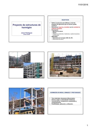 11/01/2018
1
Proyecto de estructuras de
hormigón
Jesús Rodríguez
Enero 2018
• Definir la estructura de edificios a nivel de
proyecto de ejecución que un tercero pueda
construir
• Estructuras seguras y durables con la cantidad de
material necesario
• El proyecto:
– Memoria de cálculo
– Planos
– (Pliego de condiciones, mediciones, cuadros de precios,
presupuesto)
• Materiales:
– Estructuras de hormigón (HM, HA, HP)
– (Estructuras de acero)
OBJETIVOS
• Tres materiales claramente diferenciados.
• Diverso origen y antecedentes históricos.
• Características, composición, propiedades y
comportamiento.
• Posibilidades, aplicación y utilización.
HORMIGÓN EN MASA, ARMADO Y PRETENSADO
 