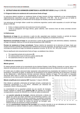  DOCUMENTO BC2 
PROYECTO DE ESTRUCTURAS DE HORMIGÓN   14 / 16 
 
5. ESTRUCTURAS DE HORMIGÓN SOMETIDAS A ACCIÓN DE FUEGO (Anejo 6, EHE-08)
5.1 Exigencia básica de resistencia de la estructuras frente al fuego
La estructura deberá mantener su resistencia frente al fuego durante el tiempo establecido en las correspondientes
reglamentaciones específicas que sean aplicables [para edificación: CTE DB – SI], de manera que se facilite la
evacuación de los ocupantes y la intervención de los equipos de rescate y extinción de incendios.
Las estructuras de hormigón deben cumplir las condiciones siguientes cuando están expuestas a la acción del fuego
[Anejo 6, EHE-08]:
 Evitar un colapso prematuro de la estructura (función portante).
 Limitar la propagación del fuego (llamas, gases calientes, calor excesivo) fuera de áreas concretas (función
separadora).
5.2 Definiciones
Resistencia al fuego de una estructura o parte de ella: capacidad para mantener durante un período de tiempo
determinado la función portante que le sea exigible, así como la integridad y/o el aislamiento térmico.
Resistencia normalizada al fuego de una estructura o parte de ella (usualmente sólo elementos aislados): resistencia
al fuego normalizado, dado por la curva de tiempo-temperatura UNE 23093:98.
Periodo de resistencia al fuego normalizado: Tiempo máximo de exposición de la estructura al fuego, hasta que
resulta inminente la pérdida de capacidad para satisfacer las funciones requeridas. Se expresa en minutos. Los períodos
nominales de resistencia al fuego normalizado se ajustarán a la serie: 30, 60, 90, 120, 180 y 240 minutos.
Para la clasificación del comportamiento frente al fuego, se establecen tres criterios:
 Por capacidad portante de la estructura (R)
 Por estanqueidad al paso de llamas y gases calientes (E)
 Por aislamiento térmico en caso de fuego (I)
5.3 Métodos de comprobación
Método general
El método general consiste en la comprobación de los distintos Estados Límite Últimos, teniendo en cuenta, tanto en la
obtención de esfuerzos de cálculo como en el análisis de la respuesta estructural, la influencia de la acción de fuego.
El modelo para el análisis estructural debe representar adecuadamente las propiedades del material en función de la
temperatura, incluyendo la rigidez, la distribución de temperatura en los distintos elementos de la estructura y el efecto
de las dilataciones y deformaciones térmicas (acciones indirectas debidas al fuego). Por otra parte, la respuesta
estructural debe tener en cuenta las características de los materiales para las distintas temperaturas que pueden
producirse en una misma sección transversal o elemento estructural.
Método simplificado de la isoterma 500º (Apartado 7, Anejo 6, EHE-08).
Este método es aplicable a elementos de hormigón armado y pretensado de
resistencia característica fck ≤ 50 N/mm2
, solicitados por esfuerzos de
compresión, flexión o flexocompresión.
La comprobación de la capacidad portante de una sección de hormigón
armado mediante el método de la isoterma 500 (ver ejemplo en la figura
correspondiente a sección de 300x300 mm y R-60) se realiza considerando:
 una sección reducida de hormigón, obtenida eliminando a efectos de
cálculo las zonas que hayan alcanzado una temperatura superior a los
500º C durante el periodo de tiempo considerado. Las gráficas contenidas
en el Anejo 7 de la Instrucción (Isotermas) establecen la distribución de
temperaturas en el interior de cuartos de sección de hormigón, para
distintos tiempos de exposición a fuego normalizado.
 que las características mecánicas del hormigón de la sección reducida no se ven afectadas por la temperatura,
conservando sus valores iniciales en cuanto a resistencia y módulo de elasticidad.
 