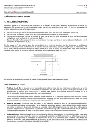 DDDDEPARTAMENTO DEEPARTAMENTO DEEPARTAMENTO DEEPARTAMENTO DE EEEESTRUCTURAS DESTRUCTURAS DESTRUCTURAS DESTRUCTURAS DE EEEEDIFICACIÓNDIFICACIÓNDIFICACIÓNDIFICACIÓN DOCUMENTO BC3
ESCUELA TÉCNICA SUPERIOR DE ARQUITECTURA DE MADRID 1 / 12
UNIVERSIDAD POLITÉCNICA DE MADRID
PPPPROYECTO DEROYECTO DEROYECTO DEROYECTO DE EEEESTRUCTURASSTRUCTURASSTRUCTURASSTRUCTURAS DEDEDEDE HHHHORMIGÓNORMIGÓNORMIGÓNORMIGÓN 04 de Enero de 2017
ANÁLISIS DE ESTRUCTURAS
1. ANÁLISIS ESTRUCTURAL
El análisis global de la estructura puede realizarse, en la mayoría de los casos, utilizando las secciones brutas de los
elementos. En algunos casos, cuando se desee mayor precisión en la verificación de los E.L.S., podrán utilizarse en el
análisis las secciones neta u homogeneizada.
• Sección bruta: la que resulta de las dimensiones reales de la pieza, sin deducir el área de las armaduras.
• Sección neta: la obtenida a partir de la sección bruta deduciendo el área de las armaduras.
• Sección homogeneizada: la que se obtiene a partir de la sección neta, sumándole el área de las armaduras
multiplicada por el coeficiente de equivalencia (Es/Ec).
• Sección fisurada: la formada por la zona comprimida del hormigón y el área de las armaduras multiplicadas por el
coeficiente de equivalencia (Es/Ec).
En las vigas en T se supone, para las comprobaciones a nivel de sección, que las tensiones se distribuyen
uniformemente en un cierto ancho reducido de las alas llamado ancho eficaz. De forma simplificada, el ancho eficaz del
ala be en la cabeza comprimida es igual al ancho del nervio bw más un quinto (un décimo para vigas de borde) de la
distancia entre puntos de momento nulo, sin sobrepasar la anchura real del ala b. (art.18.2)
En general, se considerará como luz de cálculo de las piezas la distancia entre ejes de apoyo.
Tipos de análisis (art.19 y 21)
• Análisis lineal: Es el basado en un comportamiento elástico-lineal de los materiales constituyentes y en la
consideración del equilibrio en la estructura sin deformar. En este caso se puede utilizar para el cálculo de
solicitaciones la sección bruta de hormigón. El análisis lineal elástico se considerar adecuado para los E.L.S. y
E.L.U. cuando los efectos de segundo orden sean despreciables.
La utilización del análisis lineal para la obtención de los esfuerzos en ELU implica aceptar que las secciones críticas
tienen una cierta ductilidad que permite la distribución supuesta sin que se produzca la rotura local (se sugiere
dimensionar las secciones críticas con una profundidad de la fibra neutra x ≤ 0.45 d)
• Análisis no lineal: Es el que tiene en cuenta la no linealidad mecánica, esto es, el comportamiento tenso-
deformacional no lineal de los materiales y la no linealidad geométrica, es decir, la consideración del equilibrio de la
estructura en situación deformada (efectos de segundo orden). El comportamiento no lineal lleva intrínseco la
invalidez del principio de superposición y, por tanto, el formato de seguridad contemplado en EHE no es aplicable
directamente en el análisis no lineal. (Este método requiere conocer a priori las secciones de hormigón y armaduras)
• Análisis plástico: Es aquel basado en un comportamiento plástico, elasto-plástico o rígido-plástico de los materiales
y que cumple al menos unos de los teoremas básicos de la plasticidad: el del límite inferior, el del límite superior o el
de unicidad. Su aplicación es válida para la comprobación de E.L.U. en estructuras poco sensibles a los efectos de
segundo orden pero debe asegurarse que la ductilidad en las secciones críticas es suficiente para garantizar la
formación del mecanismo de colapso planteado en el cálculo.
 