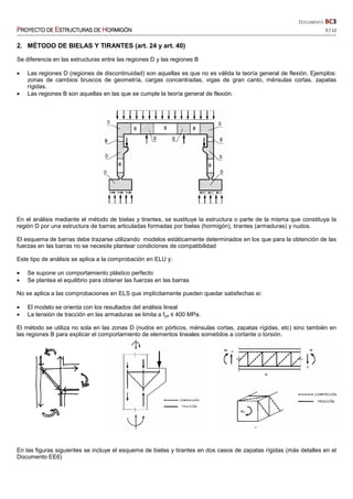 DOCUMENTO BC3
PPPPROYECTO DEROYECTO DEROYECTO DEROYECTO DE EEEESTRUCTURASSTRUCTURASSTRUCTURASSTRUCTURAS DEDEDEDE HHHHORMIGÓNORMIGÓNORMIGÓNORMIGÓN 3 / 12
2. MÉTODO DE BIELAS Y TIRANTES (art. 24 y art. 40)
Se diferencia en las estructuras entre las regiones D y las regiones B
• Las regiones D (regiones de discontinuidad) son aquellas es que no es válida la teoría general de flexión. Ejemplos:
zonas de cambios bruscos de geometría, cargas concentradas, vigas de gran canto, ménsulas cortas, zapatas
rígidas.
• Las regiones B son aquellas en las que se cumple la teoría general de flexión.
En el análisis mediante el método de bielas y tirantes, se sustituye la estructura o parte de la misma que constituya la
región D por una estructura de barras articuladas formadas por bielas (hormigón), tirantes (armaduras) y nudos.
El esquema de barras debe trazarse utilizando modelos estáticamente determinados en los que para la obtención de las
fuerzas en las barras no se necesite plantear condiciones de compatibilidad
Este tipo de análisis se aplica a la comprobación en ELU y:
• Se supone un comportamiento plástico perfecto
• Se plantea el equilibrio para obtener las fuerzas en las barras
No se aplica a las comprobaciones en ELS que implícitamente pueden quedar satisfechas si:
• El modelo se orienta con los resultados del análisis lineal
• La tensión de tracción en las armaduras se limita a fyd ≤ 400 MPa.
El método se utiliza no sola en las zonas D (nudos en pórticos, ménsulas cortas, zapatas rígidas, etc) sino también en
las regiones B para explicar el comportamiento de elementos lineales sometidos a cortante o torsión.
En las figuras siguientes se incluye el esquema de bielas y tirantes en dos casos de zapatas rígidas (más detalles en el
Documento EE6)
 
