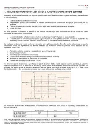 DOCUMENTO BC3
PPPPROYECTO DEROYECTO DEROYECTO DEROYECTO DE EEEESTRUCTURASSTRUCTURASSTRUCTURASSTRUCTURAS DEDEDEDE HHHHORMIGÓNORMIGÓNORMIGÓNORMIGÓN 6 / 12
4. ANÁLISIS DE FORJADOS CON LOSA MACIZA O ALIGERADA APOYADA SOBRE SOPORTES
El análisis de estructuras formadas por soportes y forjados sin vigas (losas macizas o forjados reticulares) puede llevarse
a efecto mediante:
• Modelos de barras en tres dimensiones
• Emparrillados planos para modelizar el forjado, simulándose las coacciones de apoyos producidas por los
soportes
• Pórticos virtuales planos en las dos direcciones si los soportes están sensiblemente alineados
• Líneas de rotura
En este apartado, se comenta el método de los pórticos virtuales apto para estructuras en la que existe una cierta
alineación de los soportes, que requiere:
• La obtención de las solicitaciones mediante el análisis de pórticos “virtuales” en cada dirección
• La distribución de las solicitaciones de las vigas virtuales de estos pórticos entre los nervios de las bandas de
soportes y bandas centrales, de forma empírica, como se indica en la segunda tabla del apartado 4.1.
La hipótesis fundamental reside en la no interacción entre pórticos virtuales. Por ello, en las situaciones en que la
interacción pueda ser significativa, no deberá utilizarse. La interacción entre los pórticos puede aparecer en las
siguientes situaciones:
• Asimetrías notables en planta o en alzado (de geometría y rigidez)
• Existencia de brochales
• Estructuras sensiblemente traslacionales
• Existencia de elementos de rigidización transversal (pantallas, núcleos)
• Acciones no gravitatorias en estructuras no uniformes
• Fuertes descompensación de cargas y luces
Se denomina banda de soportes a una franja de forjado de ancho 0.25L2 a cada lado del soporte (siendo L2 la luz en la
dirección perpendicular a la dirección de estudio) y banda central a la delimitada entre dos bandas de soportes. Se
entiende por pórtico virtual al elemento constituido por una fila de soportes y el forjado de ancho Lp = L2 igual a una
banda de soportes y dos semibandas centrales, una a cada lado, para el análisis a carga vertical.
La distribución de momentos flectores en las secciones críticas del forjado, entre banda de soportes y banda central, en
el pórtico virtual es:
Soporte interior Vano Soporte exterior
M-
en banda soportes 75% 100%
M-
en banda central 25% 20%
M+
en banda soportes 60%
M+
en banda central 40%
Nota: A falta de criterios más precisos, la distribución de esfuerzos cortantes en los nervios del forjado reticular a la salida del macizado puede llevarse
a cabo con los coeficientes de la tabla anterior correspondientes a los momentos flectores en el vano. Si las luces son similares a ambos lados de
soportes interiores y en ambas direcciones, puede estimarse el esfuerzo cortante por nervio dividiendo el cortante total alrededor del ábaco por el
número de nervios que lo acometen.
 