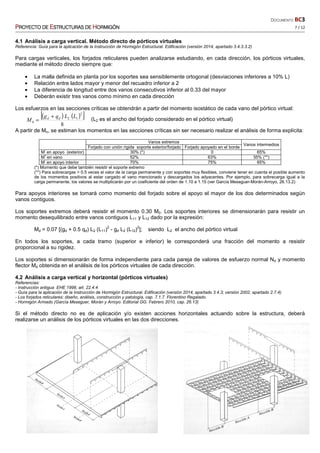 DOCUMENTO BC3
PPPPROYECTO DEROYECTO DEROYECTO DEROYECTO DE EEEESTRUCTURASSTRUCTURASSTRUCTURASSTRUCTURAS DEDEDEDE HHHHORMIGÓNORMIGÓNORMIGÓNORMIGÓN 7 / 12
4.1 Análisis a carga vertical. Método directo de pórticos virtuales
Referencia: Guía para la aplicación de la Instrucción de Hormigón Estructural. Edificación (versión 2014, apartado 3.4.3.3.2)
Para cargas verticales, los forjados reticulares pueden analizarse estudiando, en cada dirección, los pórticos virtuales,
mediante el método directo siempre que:
• La malla definida en planta por los soportes sea sensiblemente ortogonal (desviaciones inferiores a 10% L)
• Relación entre lados mayor y menor del recuadro inferior a 2
• La diferencia de longitud entre dos vanos consecutivos inferior al 0.33 del mayor
• Deberán existir tres vanos como mínimo en cada dirección
Los esfuerzos en las secciones críticas se obtendrán a partir del momento isostático de cada vano del pórtico virtual:
( ) ( )[ ]
8
2
12
0
LLqg
M dd +
= (L2 es el ancho del forjado considerado en el pórtico virtual)
A partir de Mo, se estiman los momentos en las secciones críticas sin ser necesario realizar el análisis de forma explícita:
Vanos extremos
Vanos intermedios
Forjado con unión rígida soporte exterior/forjado Forjado apoyado en el borde
M-
en apoyo (exterior) 30% (*) 0 65%
M+
en vano 52% 63% 35% (**)
M-
en apoyo interior 70% 75% 65%
(*) Momento que debe también resistir el soporte extremo
(**) Para sobrecargas > 0.5 veces el valor de la carga permanente y con soportes muy flexibles, conviene tener en cuenta el posible aumento
de los momentos positivos al estar cargado el vano mencionado y descargados los adyacentes. Por ejemplo, para sobrecarga igual a la
carga permanente, los valores se multiplicarán por un coeficiente del orden de 1.10 a 1.15 (ver García Meseguer-Morán-Arroyo, 26.13.2)
Para apoyos interiores se tomará como momento del forjado sobre el apoyo el mayor de los dos determinados según
vanos contiguos.
Los soportes extremos deberá resistir el momento 0.30 M0. Los soportes interiores se dimensionarán para resistir un
momento desequilibrado entre vanos contiguos L11 y L12 dado por la expresión:
Md = 0.07 [(gd + 0.5 qd) L2 (L11)
2
- gd L2 (L12)
2
]; siendo L2 el ancho del pórtico virtual
En todos los soportes, a cada tramo (superior e inferior) le corresponderá una fracción del momento a resistir
proporcional a su rigidez.
Los soportes si dimensionarán de forma independiente para cada pareja de valores de esfuerzo normal Nd y momento
flector Md obtenida en el análisis de los pórticos virtuales de cada dirección.
4.2 Análisis a carga vertical y horizontal (pórticos virtuales)
Referencias:
- Instrucción antigua EHE 1998, art. 22.4.4
- Guía para la aplicación de la Instrucción de Hormigón Estructural. Edificación (versión 2014, apartado 3.4.3; versión 2002, apartado 2.7.4)
- Los forjados reticulares: diseño, análisis, construcción y patología, cap. 7.1.7. Florentino Regalado.
- Hormigón Armado (García Meseguer, Morán y Arroyo. Editorial GG. Febrero 2010, cap. 26.13)
Si el método directo no es de aplicación y/o existen acciones horizontales actuando sobre la estructura, deberá
realizarse un análisis de los pórticos virtuales en las dos direcciones.
 