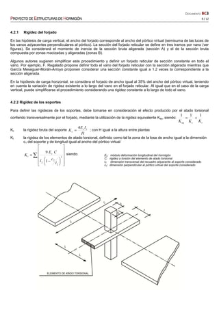DOCUMENTO BC3
PPPPROYECTO DEROYECTO DEROYECTO DEROYECTO DE EEEESTRUCTURASSTRUCTURASSTRUCTURASSTRUCTURAS DEDEDEDE HHHHORMIGÓNORMIGÓNORMIGÓNORMIGÓN 8 / 12
4.2.1 Rigidez del forjado
En las hipótesis de carga vertical, el ancho del forjado corresponde al ancho del pórtico virtual (semisuma de las luces de
los vanos adyacentes perpendiculares al pórtico). La sección del forjado reticular se define en tres tramos por vano (ver
figuras). Se considerará el momento de inercia de la sección bruta aligerada (sección A) y el de la sección bruta
compuesta por zonas macizadas y aligeradas (zonas B).
Algunos autores sugieren simplificar este procedimiento y definir un forjado reticular de sección constante en todo el
vano. Por ejemplo, F. Regalado propone definir todo el vano del forjado reticular con la sección aligerada mientras que
García Meseguer-Morán-Arroyo proponen considerar una sección constante igual a 1.2 veces la correspondiente a la
sección aligerada.
En la hipótesis de carga horizontal, se considera el forjado de ancho igual al 35% del ancho del pórtico virtual, teniendo
en cuenta la variación de rigidez existente a lo largo del vano en el forjado reticular. Al igual que en el caso de la carga
vertical, puede simplificarse el procedimiento considerando una rigidez constante a lo largo de todo el vano.
4.2.2 Rigidez de los soportes
Para definir las rigideces de los soportes, debe tomarse en consideración el efecto producido por el atado torsional
conferido transversalmente por el forjado, mediante la utilización de la rigidez equivalente Keq, siendo:
tceq KKK
111
+=
Kc la rigidez bruta del soporte
H
IE
K cc
c
4
= ; con H igual a la altura entre plantas
Kt la rigidez de los elementos de atado torsional, definido como tal la zona de la losa de ancho igual a la dimensión
c1 del soporte y de longitud igual al ancho del pórtico virtual
∑

















 −
= 3
2
2
2 1
9
l
c
l
CE
K c
t
siendo: Ec: módulo deformación longitudinal del hormigón
C: rigidez a torsión del elemento de atado torsional
l2: dimensión transversal del recuadro adyacente al soporte considerado
c2: dimensión perpendicular al pórtico virtual del soporte considerado
 