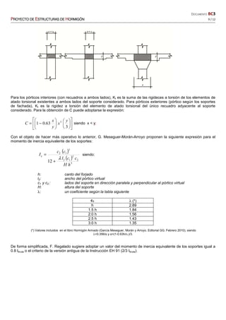 DOCUMENTO BC3
PPPPROYECTO DEROYECTO DEROYECTO DEROYECTO DE EEEESTRUCTURASSTRUCTURASSTRUCTURASSTRUCTURAS DEDEDEDE HHHHORMIGÓNORMIGÓNORMIGÓNORMIGÓN 9 / 12
Para los pórticos interiores (con recuadros a ambos lados), Kt es la suma de las rigideces a torsión de los elementos de
atado torsional existentes a ambos lados del soporte considerado. Para pórticos exteriores (pórtico según los soportes
de fachada), Kt es la rigidez a torsión del elemento de atado torsional del único recuadro adyacente al soporte
considerado. Para la obtención de C puede adoptarse la expresión:


















−=
3
63.01 3 y
x
y
x
C siendo x < y;
Con el objeto de hacer más operativo lo anterior, G. Meseguer-Morán-Arroyo proponen la siguiente expresión para el
momento de inercia equivalente de los soportes:
( )
( )
3
2
2
12
3
12
12
hH
ccl
cc
Ie
λ
+
= siendo:
h: canto del forjado
l2: ancho del pórtico virtual
c1 y c2 : lados del soporte en dirección paralela y perpendicular al pórtico virtual
H: altura del soporte
λ: un coeficiente según la tabla siguiente
c1 λ (*)
h 2.89
1.5 h 1.84
2.0 h 1.56
2.5 h 1.43
3.0 h 1.35
(*) Valores incluidos en el libro Hormigón Armado (García Meseguer, Morán y Arroyo. Editorial GG. Febrero 2010), siendo
λ=0.356/α y α=(1-0.63h/c1)/3.
De forma simplificada, F. Regalado sugiere adoptar un valor del momento de inercia equivalente de los soportes igual a
0.8 Ibruta o el criterio de la versión antigua de la Instrucción EH 91 (2/3 Ibruta).
 