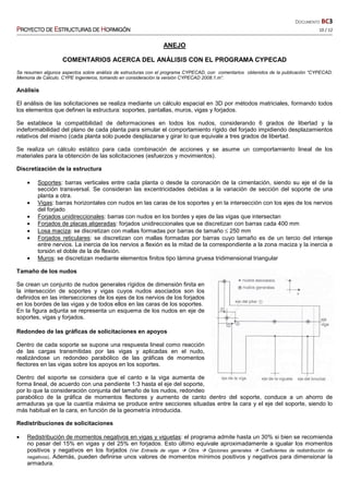 DOCUMENTO BC3
PPPPROYECTO DEROYECTO DEROYECTO DEROYECTO DE EEEESTRUCTURASSTRUCTURASSTRUCTURASSTRUCTURAS DEDEDEDE HHHHORMIGÓNORMIGÓNORMIGÓNORMIGÓN 10 / 12
ANEJO
COMENTARIOS ACERCA DEL ANÁLISIS CON EL PROGRAMA CYPECAD
Se resumen algunos aspectos sobre análisis de estructuras con el programa CYPECAD, con comentarios obtenidos de la publicación “CYPECAD.
Memoria de Cálculo. CYPE Ingenieros, tomando en consideración la versión CYPECAD 2008.1.m”.
Análisis
El análisis de las solicitaciones se realiza mediante un cálculo espacial en 3D por métodos matriciales, formando todos
los elementos que definen la estructura: soportes, pantallas, muros, vigas y forjados.
Se establece la compatibilidad de deformaciones en todos los nudos, considerando 6 grados de libertad y la
indeformabilidad del plano de cada planta para simular el comportamiento rígido del forjado impidiendo desplazamientos
relativos del mismo (cada planta solo puede desplazarse y girar lo que equivale a tres grados de libertad.
Se realiza un cálculo estático para cada combinación de acciones y se asume un comportamiento lineal de los
materiales para la obtención de las solicitaciones (esfuerzos y movimientos).
Discretización de la estructura
• Soportes: barras verticales entre cada planta o desde la coronación de la cimentación, siendo su eje el de la
sección transversal. Se consideran las excentricidades debidas a la variación de sección del soporte de una
planta a otra.
• Vigas: barras horizontales con nudos en las caras de los soportes y en la intersección con los ejes de los nervios
del forjado
• Forjados unidireccionales: barras con nudos en los bordes y ejes de las vigas que intersectan
• Forjados de placas aligeradas: forjados unidireccionales que se discretizan con barras cada 400 mm
• Losa maciza: se discretizan con mallas formadas por barras de tamaño ≤ 250 mm
• Forjados reticulares: se discretizan con mallas formadas por barras cuyo tamaño es de un tercio del intereje
entre nervios. La inercia de los nervios a flexión es la mitad de la correspondiente a la zona maciza y la inercia a
torsión el doble de la de flexión.
• Muros: se discretizan mediante elementos finitos tipo lámina gruesa tridimensional triangular
Tamaño de los nudos
Se crean un conjunto de nudos generales rígidos de dimensión finita en
la intersección de soportes y vigas cuyos nudos asociados son los
definidos en las intersecciones de los ejes de los nervios de los forjados
en los bordes de las vigas y de todos ellos en las caras de los soportes.
En la figura adjunta se representa un esquema de los nudos en eje de
soportes, vigas y forjados.
Redondeo de las gráficas de solicitaciones en apoyos
Dentro de cada soporte se supone una respuesta lineal como reacción
de las cargas transmitidas por las vigas y aplicadas en el nudo,
realizándose un redondeo parabólico de las gráficas de momentos
flectores en las vigas sobre los apoyos en los soportes.
Dentro del soporte se considera que el canto e la viga aumenta de
forma lineal, de acuerdo con una pendiente 1:3 hasta el eje del soporte,
por lo que la consideración conjunta del tamaño de los nudos, redondeo
parabólico de la gráfica de momentos flectores y aumento de canto dentro del soporte, conduce a un ahorro de
armaduras ya que la cuantía máxima se produce entre secciones situadas entre la cara y el eje del soporte, siendo lo
más habitual en la cara, en función de la geometría introducida.
Redistribuciones de solicitaciones
• Redistribución de momentos negativos en vigas y viguetas: el programa admite hasta un 30% si bien se recomienda
no pasar del 15% en vigas y del 25% en forjados. Esto último equivale aproximadamente a igualar los momentos
positivos y negativos en los forjados (Ver Entrada de vigas Obra Opciones generales Coeficientes de redistribución de
negativos). Además, pueden definirse unos valores de momentos mínimos positivos y negativos para dimensionar la
armadura.
 