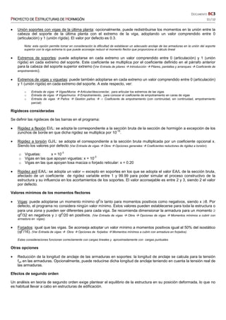 DOCUMENTO BC3
PPPPROYECTO DEROYECTO DEROYECTO DEROYECTO DE EEEESTRUCTURASSTRUCTURASSTRUCTURASSTRUCTURAS DEDEDEDE HHHHORMIGÓNORMIGÓNORMIGÓNORMIGÓN 11 / 12
• Unión soportes con vigas de la última planta: opcionalmente, puede redistribuirse los momentos en la unión entre la
cabeza del soporte de la última planta con el extremo de la viga, adoptando un valor comprendido entre 0
(articulación) y 1 (unión rígida). El valor por defecto es 0.3.
Nota: esta opción permite tomar en consideración la dificultad de establecer un adecuado anclaje de las armaduras en la unión del soporte
superior con la viga extrema lo que puede aconsejar reducir el momento flector que proporciona el cálculo lineal
• Extremos de soportes: puede adoptarse en cada extremo un valor comprendido entre 0 (articulación) y 1 (unión
rígida) en cada extremo del soporte. Este coeficiente se multiplica por el coeficiente definido en el párrafo anterior
para la cabeza del soporte superior extremo (Ver Entrada de pilares Introducción Pilares, pantallas y arranques Coeficiente de
empotramiento).
• Extremos de vigas y viguetas: puede también adoptarse en cada extremo un valor comprendido entre 0 (articulación)
y 1 (unión rígida) en cada extremo del soporte. A este respecto, ver:
o Entrada de vigas Vigas/Muros Articular/desconectar, para articular los extremos de las vigas
o Entrada de vigas Vigas/muros Empotramiento, para conocer el coeficiente de empotramiento en caras de vigas
o Entrada de vigas Paños Gestión paños a Coeficiente de empotramiento (con continuidad, sin continuidad, empotramiento
parcial)
Rigideces consideradas
Se definir las rigideces de las barras en el programa:
• Rigidez a flexión EI/L: se adopta la correspondiente a la sección bruta de la sección de hormigón a excepción de los
zunchos de borde en que dicha rigidez se multiplica por 10
-15
.
• Rigidez a torsión GJ/L: se adopta el correspondiente a la sección bruta multiplicada por un coeficiente opcional x.
Siendo los valores por defecto (Ver Entrada de vigas Obra Opciones generales Coeficientes reductores de rigidez a torsión):
o Viguetas: x = 10
-3
o Vigas en las que apoyan viguetas: x = 10
-3
o Vigas en las que apoyan losa maciza o forjado reticular: x = 0.20
• Rigidez axil EA/L: se adopta un valor ∞ excepto en soportes en los que se adopta el valor EA/L de la sección bruta,
afectado de un coeficiente de rigidez variable entre 1 y 99.99 para poder simular el proceso constructivo de la
estructura y su influencia en los acortamientos de los soportes. El valor aconsejable es entre 2 y 3, siendo 2 el valor
por defecto.
Valores mínimos de los momentos flectores
• Vigas: puede adoptarse un momento mínimo ql
2
/x tanto para momentos positivos como negativos, siendo x ≥8. Por
defecto, el programa no considera ningún valor mínimo. Estos valores pueden establecerse para toda la estructura o
para una zona y pueden ser diferentes para cada viga. Se recomienda dimensionar la armadura para un momento ≥
ql
2
/32 en negativos y ≥ ql
2
/20 en positivos. (Ver Entrada de vigas Obra Opciones de vigas Momentos mínimos a cubrir con
armadura en vigas).
• Forjados: igual que las vigas. Se aconseja adoptar un valor mínimo a momentos positivos igual al 50% del isostático
(ql
2
/16). (Ver Entrada de vigas Obra Opciones de forjados Momentos mínimos a cubrir con armadura en forjados).
Estas consideraciones funcionan correctamente con cargas lineales y aproximadamente con cargas puntuales
Otras opciones
• Reducción de la longitud de anclaje de las armaduras en soportes: la longitud de anclaje se calcula para la tensión
fyd en las armaduras. Opcionalmente, puede reducirse dicha longitud de anclaje teniendo en cuenta la tensión real de
las armaduras.
Efectos de segundo orden
Un análisis en teoría de segundo orden exige plantear el equilibrio de la estructura en su posición deformada, lo que no
es habitual llevar a cabo en estructuras de edificación.
 