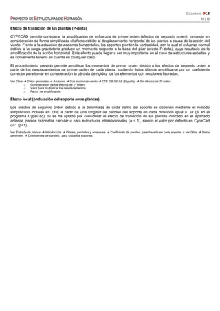 DOCUMENTO BC3
PPPPROYECTO DEROYECTO DEROYECTO DEROYECTO DE EEEESTRUCTURASSTRUCTURASSTRUCTURASSTRUCTURAS DEDEDEDE HHHHORMIGÓNORMIGÓNORMIGÓNORMIGÓN 12 / 12
Efecto de traslación de las plantas (P-delta)
CYPECAD permite considerar la amplificación de esfuerzos de primer orden (efectos de segundo orden), tomando en
consideración de forma simplificada el efecto debido al desplazamiento horizontal de las plantas a causa de la acción del
viento. Frente a la actuación de acciones horizontales, los soportes pierden la verticalidad, con lo cual el esfuerzo normal
debido a la carga gravitatoria produce un momento respecto a la base del pilar (efecto P-delta), cuyo resultado es la
amplificación de la acción horizontal. Este efecto puede llegar a ser muy importante en el caso de estructuras esbeltas y
es conveniente tenerlo en cuenta en cualquier caso.
El procedimiento previsto permite amplificar los momentos de primer orden debido a los efectos de segundo orden a
partir de los desplazamientos de primer orden de cada planta, pudiendo éstos últimos amplificarse por un coeficiente
corrector para tomar en consideración la pérdida de rigidez de los elementos con secciones fisuradas.
Ver Obra Datos generales Acciones Con acción de viento CTE DB-SE AE (España) Sin efectos de 2º orden:
o Consideración de los efectos de 2º orden
o Valor para multiplicar los desplazamientos
o Factor de amplificación
Efecto local (ondulación del soporte entre plantas)
Los efectos de segundo orden debido a la deformada de cada tramo del soporte se obtienen mediante el método
simplificado incluido en EHE a partir de una longitud de pandeo del soporte en cada dirección igual a αl (βl en el
programa CypeCad). Si se ha optado por considerar el efecto de traslación de las plantas indicado en el apartado
anterior, parece razonable calcular α para estructuras intraslacionales (α ≤ 1), siendo el valor por defecto en CypeCad
α=1 (β=1).
Ver Entrada de pilares Introducción Pilares, pantallas y arranques Coeficiente de pandeo, para hacerlo en cada soporte; o ver Obra Datos
generales Coeficientes de pandeo, para todos los soportes.
 