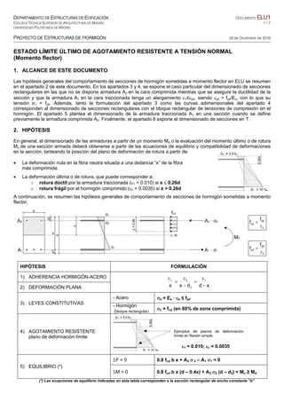 DEPARTAMENTO DE ESTRUCTURAS DE EDIFICACIÓN DOCUMENTO ELU1
ESCUELA TÉCNICA SUPERIOR DE ARQUITECTURA DE MADRID 1 / 7
UNIVERSIDAD POLITÉCNICA DE MADRID
PROYECTO DE ESTRUCTURAS DE HORMIGÓN 28 de Diciembre de 2016
ESTADO LÍMITE ÚLTIMO DE AGOTAMIENTO RESISTENTE A TENSIÓN NORMAL
(Momento flector)
1. ALCANCE DE ESTE DOCUMENTO
Las hipótesis generales del comportamiento de secciones de hormigón sometidas a momento flector en ELU se resumen
en el apartado 2 de este documento. En los apartados 3 y 4, se expone el caso particular del dimensionado de secciones
rectangulares en las que no se dispone armadura A2 en la cara comprimida mientras que se asegure la ductilidad de la
sección y que la armadura A1 en la cara traccionada tenga un alargamiento 1≥yd, siendo yd = fyd/Es, con lo que su
tensión σ1 = fyd. Además, tanto la formulación del apartado 3 como las curvas adimensionales del apartado 4
corresponden al dimensionado de secciones rectangulares con el bloque rectangular de tensiones de compresión en el
hormigón. El apartado 5 plantea el dimensionado de la armadura traccionada A1 en una sección cuando se define
previamente la armadura comprimida A2. Finalmente, el apartado 6 expone el dimensionado de secciones en T.
2. HIPÓTESIS
En general, el dimensionado de las armaduras a partir de un momento Md o la evaluación del momento último o de rotura
Mu de una sección armada deberá obtenerse a partir de las ecuaciones de equilibrio y compatibilidad de deformaciones
en la sección, tanteando la posición del plano de deformación de rotura a partir de:
 La deformación nula en la fibra neutra situada a una distancia “x” de la fibra
más comprimida.
 La deformación última o de rotura, que puede corresponder a:
o rotura dúctil por la armadura traccionada (1 = 0.010) si x  0.26d
o rotura frágil por el hormigón comprimido (c = 0.0035) si x > 0.26d
A continuación, se resumen las hipótesis generales de comportamiento de secciones de hormigón sometidas a momento
flector,
c
ck
cd
f
f


s
yk
yd
f
f


HIPÓTESIS FORMULACIÓN
1) ADHERENCIA HORMIGÓN-ACERO
xddxx
1
2
2c







2) DEFORMACIÓN PLANA
3) LEYES CONSTITUTIVAS
- Acero s = Es · s ≤ fyd
- Hormigón
(bloque rectangular)
c = fcd (en 80% de zona comprimida)
4) AGOTAMIENTO RESISTENTE:
plano de deformación límite





1 = 0.010; c = 0.0035
5) EQUILIBRIO (*)
F = 0 0.8 fcd b x + A2  2 – A1 1 = 0
M = 0 0.8 fcd b x (d – 0.4x) + A2 2 (d – d2) = Mu ≥ Md
(*) Las ecuaciones de equilibrio indicadas en esta tabla corresponden a la sección rectangular de ancho constante “b”
Ejemplos de planos de deformación
límite en flexión simple
 