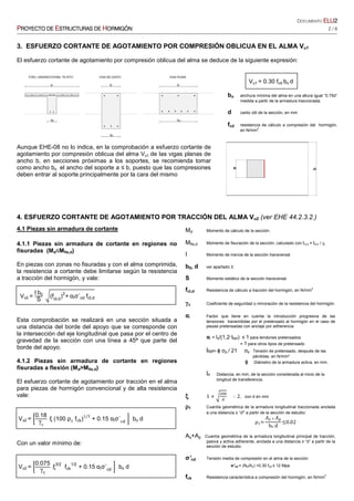 DOCUMENTO ELUELUELUELU2222
PPPPROYECTO DEROYECTO DEROYECTO DEROYECTO DE EEEESTRUCTURASSTRUCTURASSTRUCTURASSTRUCTURAS DEDEDEDE HHHHORMIGÓNORMIGÓNORMIGÓNORMIGÓN 2 / 6
3. ESFUERZO CORTANTE DE AGOTAMIENTO POR COMPRESIÓN OBLICUA EN EL ALMA Vu1
El esfuerzo cortante de agotamiento por compresión oblicua del alma se deduce de la siguiente expresión:
Vu1 = 0.30 fcd bo d
bo anchura mínima del alma en una altura igual “0.75d”
medida a partir de la armadura traccionada.
d canto útil de la sección, en mm
fcd resistencia de cálculo a compresión del hormigón,
en N/mm2
Aunque EHE-08 no lo indica, en la comprobación a esfuerzo cortante de
agotamiento por compresión oblicua del alma Vu1 de las vigas planas de
ancho b, en secciones próximas a los soportes, se recomienda tomar
como ancho bo el ancho del soporte a ≤ b, puesto que las compresiones
deben entrar al soporte principalmente por la cara del mismo
4. ESFUERZO CORTANTE DE AGOTAMIENTO POR TRACCIÓN DEL ALMA Vu2 (ver EHE 44.2.3.2.)
4.1 Piezas sin armadura de cortante
4.1.1 Piezas sin armadura de cortante en regiones no
fisuradas (Md≤Mfis,d)
En piezas con zonas no fisuradas y con el alma comprimida,
la resistencia a cortante debe limitarse según la resistencia
a tracción del hormigón, y vale:
Vu2 =
I b0
S
(fct,d
)
2
+	αlσ´cd	fct,d
Esta comprobación se realizará en una sección situada a
una distancia del borde del apoyo que se corresponde con
la intersección del eje longitudinal que pasa por el centro de
gravedad de la sección con una línea a 45ª que parte del
borde del apoyo.
4.1.2 Piezas sin armadura de cortante en regiones
fisuradas a flexión (Md>Mfis.d)
El esfuerzo cortante de agotamiento por tracción en el alma
para piezas de hormigón convencional y de alta resistencia
vale:
Vu2 =
0.18
γc
ξ (100 ρ1
f )
1/3
+ 0.15 αlσ´ bo d
Con un valor mínimo de:
Vu2 =
0.075
γc
ξ
3/2
fck
1/2
+ 0.15	αlσ´cd
bo d
								ρ1=
	 	
bo	d
≤0.02
Md Momento de cálculo de la sección.
Mfis,d Momento de fisuración de la sección, calculado con fct,d = fct,k / γc
I Momento de inercia de la sección transversal.
b0, d ver apartado 3
S Momento estático de la sección transversal.
fct,d Resistencia de cálculo a tracción del hormigón, en N/mm
2
γc Coeficiente de seguridad o minoración de la resistencia del hormigón.
αl Factor que tiene en cuenta la introducción progresiva de las
tensiones transmitidas por el pretensado al hormigón en el caso de
piezas pretensadas con anclaje por adherencia
αl = lx/(1,2·lbpt) ≤ 1 para tendones pretensados
= 1 para otros tipos de pretensado
lbpt= ϕ σp / 21 σp Tensión de pretensado, después de las
pérdidas, en N/mm²
ϕ Diámetro de la armadura activa, en mm.
lx Distancia, en mm, de la sección considerada al inicio de la
longitud de transferencia.
ξξξξ 1 				 O 2, con d en mm
ρρρρ1 Cuantía geométrica de la armadura longitudinal traccionada anclada
a una distancia ≥ “d” a partir de la sección de estudio:
As+Ap Cuantía geométrica de la armadura longitudinal principal de tracción,
pasiva y activa adherente, anclada a una distancia ≥ “d” a partir de la
sección de estudio
σ’cd Tensión media de compresión en el alma de la sección
σ’cd = (Nd/Ac) <0.30 fcd ≤ 12 Mpa
fck Resistencia característica a compresión del hormigón, en N/mm2
 