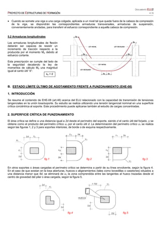 DOCUMENTO ELUELUELUELU2222
PPPPROYECTO DEROYECTO DEROYECTO DEROYECTO DE EEEESTRUCTURASSTRUCTURASSTRUCTURASSTRUCTURAS DEDEDEDE HHHHORMIGÓNORMIGÓNORMIGÓNORMIGÓN 4 / 6
• Cuando se somete una viga a una carga colgada, aplicada a un nivel tal que quede fuera de la cabeza de compresión
de la viga, se dispondrán las correspondientes armaduras transversales, armaduras de suspensión,
convenientemente ancladas, para transferir el esfuerzo correspondiente a aquella cabeza de compresión.
5.2 Armaduras longitudinales
Las armaduras longitudinales de flexión
deberán ser capaces de resistir un
incremento de tracción respecto a la
producida por el momento Md. debido al
esfuerzo cortante.
Esta prescripción se cumple del lado de
la seguridad decalando la ley de
momentos de cálculo Md una magnitud
igual al canto útil “d”:
sd = d
B. ESTADO LÍMITE ÚLTIMO DE AGOTAMIENTO FRENTE A PUNZONAMIENTO (EHE-08)
1. INTRODUCCIÓN
Se resume el contenido de EHE-08 (art.46) acerca del ELU relacionado con la capacidad de transmisión de tensiones
tangenciales en la unión losa/soporte. Su estudio se realiza utilizando una tensión tangencial nominal en una superficie
crítica concéntrica al soporte. Este procedimiento puede aplicarse también al estudio de cargas concentradas.
.
2. SUPERFICIE CRÍTICA DE PUNZONAMIENTO
El área crítica se define a una distancia igual a 2d desde el perímetro del soporte, siendo d el canto útil del forjado, y se
obtiene como el producto del perímetro crítico u1 por el canto útil d. La determinación del perímetro crítico u1 se realiza
según las figuras 1, 2 y 3 para soportes interiores, de borde o de esquina respectivamente.
En otros soportes o áreas cargadas el perímetro crítico se determina a partir de su línea envolvente, según la figura 4.
En el caso de que existan en la losa aberturas, huecos o aligeramientos (tales como bovedillas o casetones) situados a
una distancia menor que 6d, se eliminará de u1 la zona comprendida entre las tangentes al hueco trazadas desde el
centro de gravedad del pilar o área cargada, según la figura 5.
fig.1 fig.2 fig.3
fig.4 fig.5
 