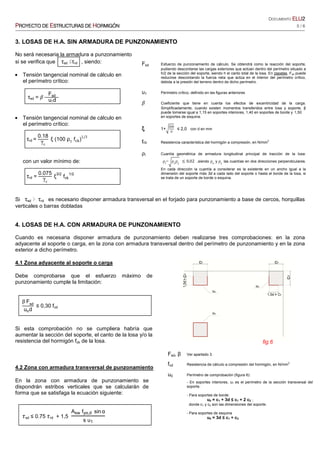 DOCUMENTO ELUELUELUELU2222
PPPPROYECTO DEROYECTO DEROYECTO DEROYECTO DE EEEESTRUCTURASSTRUCTURASSTRUCTURASSTRUCTURAS DEDEDEDE HHHHORMIGÓNORMIGÓNORMIGÓNORMIGÓN 5 / 6
3. LOSAS DE H.A. SIN ARMADURA DE PUNZONAMIENTO
No será necesaria la armadura a punzonamiento
si se verifica que τsd ≤τrd , siendo:
• Tensión tangencial nominal de cálculo en
el perímetro crítico:
τsd =
	Fsd
				u1d
• Tensión tangencial nominal de cálculo en
el perímetro crítico:
τrd =
0.18
γc
ξ (100 ρ1
f )
1/3
con un valor mínimo de:
τrd =
0.075
γc
	ξ
3/2
fck
1/2
Si τsd > τrd es necesario disponer armadura transversal en el forjado para punzonamiento a base de cercos, horquillas
verticales o barras dobladas
4. LOSAS DE H.A. CON ARMADURA DE PUNZONAMIENTO
Cuando es necesaria disponer armadura de punzonamiento deben realizarse tres comprobaciones: en la zona
adyacente al soporte o carga, en la zona con armadura transversal dentro del perímetro de punzonamiento y en la zona
exterior a dicho perímetro.
4.1 Zona adyacente al soporte o carga
Debe comprobarse que el esfuerzo máximo de
punzonamiento cumple la limitación:
β	Fsd
uod
≤ 0,30 fcd
Si esta comprobación no se cumpliera habría que
aumentar la sección del soporte, el canto de la losa y/o la
resistencia del hormigón fck de la losa.
4.2 Zona con armadura transversal de punzonamiento
En la zona con armadura de punzonamiento se
dispondrán estribos verticales que se calcularán de
forma que se satisfaga la ecuación siguiente:
					"sd ≤ 0.75	"rd + 1,5
Asw fyα,d sin α
s u1
Fsd Esfuerzo de punzonamiento de cálculo. Se obtendrá como la reacción del soporte,
pudiendo descontarse las cargas exteriores que actúan dentro del perímetro situado a
h/2 de la sección del soporte, siendo h el canto total de la losa. En zapatas, Fsd puede
reducirse descontando la fuerza neta que actúa en el interior del perímetro crítico,
debida a la presión del terreno dentro de dicho perímetro.
u1 Perímetro crítico, definido en las figuras anteriores
Coeficiente que tiene en cuenta los efectos de excentricidad de la carga.
Simplificadamente, cuando existen momentos transferidos entre losa y soporte, β
puede tomarse igual a 1,15 en soportes interiores, 1,40 en soportes de borde y 1,50
en soportes de esquina.
ξξξξ 1+
200
d
≤ 2,0				con d en mm
fck Resistencia característica del hormigón a compresión, en N/mm
2
ρl Cuantía geométrica de armadura longitudinal principal de tracción de la losa: 	
		ρl
= ρx
ρy
≤ 0,02 ,siendo ρx
y ρy
las cuantías en dos direcciones perpendiculares.
En cada dirección la cuantía a considerar es la existente en un ancho igual a la
dimensión del soporte más 3d a cada lado del soporte o hasta el borde de la losa, si
se trata de un soporte de borde o esquina.
Fsd, β Ver apartado 3.
fcd Resistencia de cálculo a compresión del hormigón, en N/mm
2
u0 Perímetro de comprobación (figura 6):
- En soportes interiores, u0 es el perímetro de la sección transversal del
soporte.
- Para soportes de borde:
u0 = c1 + 3d ≤ c1 + 2 c2 ;
donde c1 y c2 son las dimensiones del soporte.
- Para soportes de esquina
u0 = 3d ≤ c1 + c2
fig.6
 