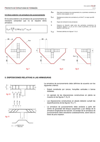 DOCUMENTO ELUELUELUELU2222
PPPPROYECTO DEROYECTO DEROYECTO DEROYECTO DE EEEESTRUCTURASSTRUCTURASSTRUCTURASSTRUCTURAS DEDEDEDE HHHHORMIGÓNORMIGÓNORMIGÓNORMIGÓN 6 / 6
4.3 Zona exterior a la armadura de punzonamiento
En la zona exterior a la armadura de punzonamiento es
necesario comprobar que no se requiere dicha
armadura.
Fsd ≤
0.18
γc
ξ (100 ρl
f )
1/3
un,ef d
5. DISPOSICIONES RELATIVAS A LAS ARMADURAS
La armadura de punzonamiento debe definirse de acuerdo con los
siguientes criterios:
- Estará constituida por cercos, horquillas verticales o barras
dobladas.
- Un ejemplo de las disposiciones constructivas en planta se
muestra en las figuras 7, 8 y 9.
- Las disposiciones constructivas en alzado deberán cumplir las
especificaciones de las figuras 10 y 11.
- La armadura de punzonamiento debe anclarse a partir del
centro de gravedad del bloque comprimido y por debajo de la
armadura longitudinal de tracción. El anclaje de la armadura de
punzonamiento debe estudiarse cuidadosamente, sobre todo en
losas de poco espesor.
fig.9
fig.10
fig.11
fig.8fig.7
Asw Área total de armadura de punzonamiento en un perímetro concéntrico al
soporte o área cargada, en mm2
fyα,d Resistencia de cálculo de la armadura Aα en N/mm2
, no mayor que 400
N/mm
2
.
α Ángulo de inclinación de las armaduras
s Distancia en dirección radial entre dos perímetros concéntricos de
armadura. (figuras 7, 8 y 9), en mm o entre el perímetro y la cara del
soporte, si sólo hay uno.
un,ef Perímetro definido en la figuras 7, 8 y 9.
 