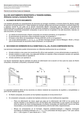 DEPARTAMENTO DE ESTRUCTURAS DE EDIFICACIÓN  DOCUMENTO ELU4 
ESCUELA TÉCNICA SUPERIOR DE ARQUITECTURA DE MADRID  1 / 13 
UNIVERSIDAD POLITÉCNICA DE MADRID   
   
PROYECTO DE ESTRUCTURAS DE HORMIGÓN   23 de Diciembre de 2016 
 
 
ELU DE AGOTAMIENTO RESISTENTE A TENSIÓN NORMAL
(Esfuerzo normal y momento flector)
1. ALCANCE DE ESTE DOCUMENTO
Las hipótesis generales de comportamiento de secciones de hormigón sometidas a momento flector Md (flexión simple)
se resumen en el documento ELU1. Estas hipótesis son también válidas para secciones sometidas a momento flector Md
y esfuerzo normal Nd con parte de la sección traccionada (flexión compuesta) pero requieren ser parcialmente
modificadas para su aplicación al estudio de las secciones sometidas a momento flector Md y esfuerzo normal Nd con
toda la sección comprimida (compresión compuesta), lo que se hace en el apartado 2 de este documento. Además, en
este documento, se incluyen:
 Un método de dimensionado a flexión compuesta con armadura asimétrica, en el apartado 3
 El dimensionado de secciones a flexo-compresión esviada, en el apartado 4
 El Estado Límite Último de Inestabilidad o Pandeo (EHE-08, art.43), en el apartado 5
 Las curvas adimensionales (, µ) y (, µx, µy) del libro Hormigón Armado (García Meseguer, Morán y Arroyo)
para el dimensionado de secciones a flexo-compresión, en el apartado 6
2. SECCIONES DE HORMIGÓN EN ELU SOMETIDAS A Nd y Md (FLEXO-COMPRESIÓN RECTA)
Las secciones rectangulares pueden dimensionarse con diferentes distribuciones de sus armaduras:
 Armado simétrico a dos caras (ver ecuaciones [5] y [6] en este apartado y curvas adimensionales en apartado 6)
 Armado simétrico a cuatro caras, muy adecuado también en soportes a flexo-compresión esviada (ver apartado
4 y curvas adimensionales en apartado 6)
 Armado asimétrico (ver apartado 3)
Las figuras representan algunos ejemplos de planos de deformación de la sección en ELU para los casos de flexión
compuesta, compresión compuesta y compresión simple.
FLEXIÓN SIMPLE O COMPUESTA COMPRESIÓN COMPUESTA COMPRESIÓN SIMPLE
La capacidad resistente última de las secciones se obtiene mediante las ecuaciones de equilibrio y compatibilidad, a
partir de las hipótesis siguientes:
 En flexión compuesta, de acuerdo con las hipótesis expuestas en el documento ELU1
 En compresión compuesta, se aplican las hipótesis anteriores con las modificaciones siguientes:
o Plano de deformación de rotura: aquel que pasa por la deformación del 0.002 en los puntos de la
sección situados a una distancia 0.43 h de las fibras más comprimidas, lo que supone una transición
entre los planos de rotura correspondientes a la flexión compuesta con deformación nula en las fibras
traccionadas y a la compresión simple (acotamiento uniforme del 0.002), respectivamente.
o Bloque de compresiones en el hormigón: diagrama parábola-rectángulo o diagrama rectangular
equivalente al parábola-rectángulo con c = fcd y con profundidad del bloque igual a “0.8x” para valores
de x  1.25h e igual a “h” para valores de x > 1.25 h.
 