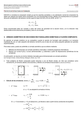 DEPARTAMENTO DE ESTRUCTURAS DE EDIFICACIÓN  DOCUMENTO ELU4 
ESCUELA TÉCNICA SUPERIOR DE ARQUITECTURA DE MADRID  4 / 13 
UNIVERSIDAD POLITÉCNICA DE MADRID   
   
PROYECTO DE ESTRUCTURAS DE HORMIGÓN   23 de Diciembre de 2016 
 
 
EHE-08 no considera la compresión simple ya que los soportes sometidos a una solicitación normal de compresión Nd
deben ser capaces de resistir dicha compresión con una excentricidad mínima, debida a la incertidumbre en la posición
del punto de aplicación del esfuerzo normal, igual al mayor de h/20 y 20 mm (EHE, art.42.1.1):
20
h
NM dd 
mmNM dd 20
Dicha excentricidad debe ser contada a partir del centro de gravedad de la sección bruta y en la dirección más
desfavorable de las direcciones principales y sólo en una de ellas.
3. ARMADO ASIMÉTRICO DE SECCIONES RECTANGULARES SOMETIDAS A FLEXIÓN COMPUESTA
En general, el armado simétrico no es competitivo cuando la sección de hormigón está sometida a un momento
importante Md con un valor pequeño del esfuerzo normal Nd (es el caso de una fuerza pequeña aplicada con grandes
excentricidades).
Para estos casos, puede ser preferible un armado asimétrico que se obtiene mediante:
 Métodos de dimensionado con armado asimétrico (manuales o mediante programas informáticos)
 Ábacos con curvas Nu,Mu o curvas adimensionales ,µ obtenidas a partir de disposiciones asimétricas de las
armaduras
A continuación, se resume uno de los métodos manuales para el dimensionado con armado asimétrico:
(ver Hormigón Armado: Jiménez Montoya, Meseguer y Morán, cap. 16.4)
 Todo problema de flexión compuesta puede reducirse a uno de flexión simple, sin más que considerar como
momento M’d el momento debido a las acciones y referido a la armadura traccionada A1 (teorema de Ehlers):
 Cálculo de las armaduras, siendo
cd
2
d
fbd
'M
'  ; 0.45 = 0.29;
cd
d
bdf
N

o ’  0.45 2 = 0 1 = 211  - 
si 1 < 0, se adoptará la armadura mínima.
o ’ > 0.45
d
d
1
29.0
2
2


 1 = 0.36 + 2 - 
Si 1 < 0 se tomará 1 = 0 y el cálculo de 2 se llevará a cabo a partir de las condiciones de equilibrio:
2
d
x
8.0 













d
d
1
d
x
4.01
d
x
8.0 2
2
b
A1
A2
d2
d1
d
h
2
h
2
MN
MN
d
0,5 h - d1
M = M + N (0,5 h - d )d
d d d 1
d d
 