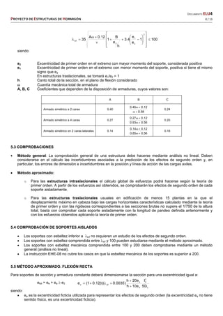   DOCUMENTO ELU4 
PROYECTO DE ESTRUCTURAS DE HORMIGÓN   8 / 13 
 
1001
e
e
4.3
h
e
B
1
12.0A
35
2
2
1
2
inf 




















siendo:
e2 Excentricidad de primer orden en el extremo con mayor momento del soporte, considerada positiva
e1 Excentricidad de primer orden en el extremo con menor momento del soporte, positiva si tiene el mismo
signo que e2
En estructuras traslacionales, se tomará e1/e2 = 1
h Canto total de la sección, en el plano de flexión considerado
 Cuantía mecánica total de armadura
A, B, C Coeficientes que dependen de la disposición de armaduras, cuyos valores son:
A B C
Armado simétrico a 2 caras 0.40
56.0
12.040.0


0.24
Armado simétrico a 4 caras 0.27
56.093.0
12.027.0


0.20
Armado simétrico en 2 caras laterales 0.14
56.085.0
12.014.0


0.16
5.3 COMPROBACIONES
 Método general: La comprobación general de una estructura debe hacerse mediante análisis no lineal. Deben
considerarse en el cálculo las incertidumbres asociadas a la predicción de los efectos de segundo orden y, en
particular, los errores de dimensión e incertidumbres en la posición y línea de acción de las cargas axiles.
 Método aproximado:
o Para las estructuras intraslacionales el cálculo global de esfuerzos podrá hacerse según la teoría de
primer orden. A partir de los esfuerzos así obtenidos, se comprobarán los efectos de segundo orden de cada
soporte aisladamente.
o Para las estructuras traslacionales usuales en edificación de menos 15 plantas en la que el
desplazamiento máximo en cabeza bajo las cargas horizontales características calculado mediante la teoría
de primer orden y con las rigideces correspondientes a las secciones brutas no supere el 1/750 de la altura
total, basta con comprobar cada soporte aisladamente con la longitud de pandeo definida anteriormente y
con los esfuerzos obtenidos aplicando la teoría de primer orden.
5.4 COMPROBACIÓN DE SOPORTES AISLADOS
 Los soportes con esbeltez inferior a inf no requieren un estudio de los efectos de segundo orden.
 Los soportes con esbeltez comprendida entre inf y 100 pueden estudiarse mediante el método aproximado.
 Los soportes con esbeltez mecánica comprendida entre 100 y 200 deben comprobarse mediante un método
general (análisis no lineal).
 La instrucción EHE-08 no cubre los casos en que la esbeltez mecánica de los soportes es superior a 200.
5.5 MÉTODO APROXIMADO. FLEXIÓN RECTA
Para soportes de sección y armadura constante deberá dimensionarse la sección para una excentricidad igual a:
etot = ee + ea  e2
c
2
0
e
e
yda
i50
l
e10h
e20h
)0035.0)(12.01(e



siendo:
 ea es la excentricidad ficticia utilizada para representar los efectos de segundo orden (la excentricidad ea no tiene
sentido físico, es una excentricidad ficticia).
 