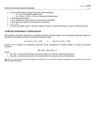   DOCUMENTO ELU4 
PROYECTO DE ESTRUCTURAS DE HORMIGÓN   9 / 13 
 
 ee es la excentricidad de cálculo de primer orden equivalente:
o ee = e2 en los soportes traslacionales
o ee = 0.60 e2  0.40 e1, ≥ 0.4 e2 en soportes intraslacionales.
 lo es la longitud de pandeo
 ic es el radio de giro de la sección, en la dirección considerada
 h es el canto de la sección, en la dirección considerada
 yd = fyd / Es
 , factor de armado, igual a 1 (armado simétrico 2 caras); 1.5 (armado simétrico 4 caras); 2 (sección circular).
5.6 MÉTODO APROXIMADO. FLEXIÓN ESVIADA
Para soportes de sección rectangular y armadura constante se podrá realizar una comprobación separada, según los
dos planos principales de simetría, si las excentricidades cumplen:
[(ex / b) / (ey / h)]  0.25 ó [(ey / h) / (ex / b)]  0.25.
Cuando no se cumplen las condiciones anteriores, podrá comprobarse el soporte esbelto si cumple la siguiente
condición:
(Mxd / Mxu) + (Myd / Myu)  1,
siendo:
 Mxd y Mxu, el momento de cálculo y el momento último en la sección crítica en la dirección x
 Myd y Myu, el momento de cálculo y el momento último en la sección crítica en la dirección y
Nota: Mxd y Myd son momentos de cálculo considerando los efectos de 2º orden, pudiendo obtenerse considerando la excentricidad total etot en cada
dirección independientemente.
 