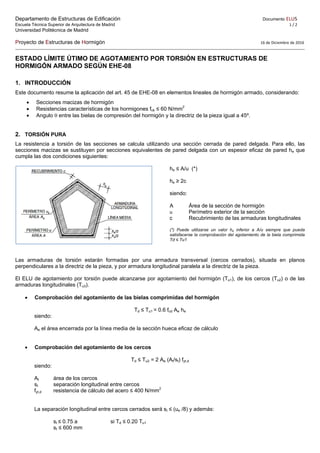 Departamento de Estructuras de Edificación Documento ELU5 
Escuela Técnica Superior de Arquitectura de Madrid 1 / 2 
Universidad Politécnica de Madrid
Proyecto de Estructuras de Hormigón                  16 de Diciembre de 2016
ESTADO LÍMITE ÚTIMO DE AGOTAMIENTO POR TORSIÓN EN ESTRUCTURAS DE
HORMIGÓN ARMADO SEGÚN EHE-08
1. INTRODUCCIÓN
Este documento resume la aplicación del art. 45 de EHE-08 en elementos lineales de hormigón armado, considerando:
 Secciones macizas de hormigón
 Resistencias características de los hormigones fck ≤ 60 N/mm2
 Angulo  entre las bielas de compresión del hormigón y la directriz de la pieza igual a 45º.
2. TORSIÓN PURA
La resistencia a torsión de las secciones se calcula utilizando una sección cerrada de pared delgada. Para ello, las
secciones macizas se sustituyen por secciones equivalentes de pared delgada con un espesor eficaz de pared he que
cumpla las dos condiciones siguientes:
he ≤ A/u (*)
he ≥ 2c
siendo:
A Área de la sección de hormigón
u Perímetro exterior de la sección
c Recubrimiento de las armaduras longitudinales
(*) Puede utilizarse un valor he inferior a A/u siempre que pueda
satisfacerse la comprobación del agotamiento de la biela comprimida
Td ≤ Tu1
Las armaduras de torsión estarán formadas por una armadura transversal (cercos cerrados), situada en planos
perpendiculares a la directriz de la pieza, y por armadura longitudinal paralela a la directriz de la pieza.
El ELU de agotamiento por torsión puede alcanzarse por agotamiento del hormigón (Tu1), de los cercos (Tu2) o de las
armaduras longitudinales (Tu3).
 Comprobación del agotamiento de las bielas comprimidas del hormigón
Td ≤ Tu1 = 0.6 fcd Ae he
siendo:
Ae el área encerrada por la línea media de la sección hueca eficaz de cálculo
 Comprobación del agotamiento de los cercos
Td ≤ Tu2 = 2 Ae (At/st) fyt,d
siendo:
At área de los cercos
st separación longitudinal entre cercos
fyt,d resistencia de cálculo del acero ≤ 400 N/mm2
La separación longitudinal entre cercos cerrados será st ≤ (ue /8) y además:
st ≤ 0.75 a si Td ≤ 0.20 Tu1
st ≤ 600 mm
 