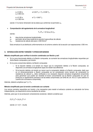 Documento ELU5   
Proyecto de Estructuras de Hormigón 2 / 2 
st ≤ 0.60 a si 0.20 Tu1 < Td ≤ 0.66 Tu1
st ≤ 450 mm
st ≤ 0.30 a si Td > 0.66 Tu1
st ≤ 300 mm
siendo “a” la menor dimensión de los lados que conforman el perímetro ue
 Comprobación del agotamiento de la armadura longitudinal:
Td ≤Tu3 = (2 Ae/ue) Al fyl,d
siendo:
Al área de las armaduras longitudinales
ue perímetro de la línea media de la sección hueca eficaz de cálculo
fyl,d resistencia de cálculo del acero ≤ 400 N/mm2
Esta armadura Al se distribuirá uniformemente en el contorno exterior de la sección con separaciones ≤ 300 mm.
3. INTERACCIÓN ENTRE TORSIÓN Y OTROS ESFUERZOS
Método simplificado para verificar la torsión combinada con flexión y axil
 En la zona traccionada debida a la flexión compuesta, se sumarán las armaduras longitudinales requeridas por
dicha flexión compuesta y por torsión
 En la zona comprimida debido a la flexión compuesta:
o Si la tracción debida a la torsión es mayor que la compresión debida a la flexión compuesta, se
dispondrá una armadura longitudinal capaz de resistir esa diferencia
o Si la tracción debida a la torsión es menor que la compresión debida a la flexión compuesta, dado que
en el dimensionamiento a flexión compuesta se ha considerado como tensión de compresión la
resistencia de cálculo fcd, debe verificarse si es necesario disponer armadura longitudinal comprimida
para garantizar que puede ser resistido el torsor concomitante con la flexión compuesta sin que se
produzca un agotamiento prematuro de las bielas comprimidas (ver EHE-08, art. 45.3.2.1 para obtener la
cuantía de la armadura comprimida).
Además, deberá cumplirse que Td ≤ Tu1
Método simplificado para la torsión combinada con cortante
Los cercos cerrados requeridos por torsión y los necesarios para resistir el esfuerzo cortante se calcularán de forma
independiente y se dispondrá la suma resultante de ambos.
Además, para que no se produzcan compresiones excesivas deberá cumplirse que:
(Td/Tu1)β
+ (Vd/Vu1)β
≤ 1
siendo β = 2 [1 – (he/b)]
 