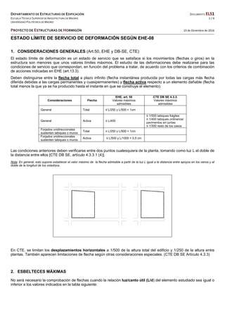 DEPARTAMENTO DE ESTRUCTURAS DE EDIFICACIÓN  DOCUMENTO ELS1 
ESCUELA TÉCNICA SUPERIOR DE ARQUITECTURA DE MADRID  1 / 4 
UNIVERSIDAD POLITÉCNICA DE MADRID   
   
PROYECTO DE ESTRUCTURAS DE HORMIGÓN   23 de Diciembre de 2016  
 
ESTADO LÍMITE DE SERVICIO DE DEFORMACIÓN SEGÚN EHE-08
1. CONSIDERACIONES GENERALES (Art.50, EHE y DB-SE, CTE)
El estado límite de deformación es un estado de servicio que se satisface si los movimientos (flechas o giros) en la
estructura son menores que unos valores límites máximos. El estudio de las deformaciones debe realizarse para las
condiciones de servicio que correspondan, en función del problema a tratar, de acuerdo con los criterios de combinación
de acciones indicadas en EHE (art.13.3).
Deben distinguirse entre la flecha total a plazo infinito (flecha instantánea producida por todas las cargas más flecha
diferida debidas a las cargas permanentes y cuasipermanentes) y flecha activa respecto a un elemento dañable (flecha
total menos la que ya se ha producido hasta el instante en que se construye el elemento).
Consideraciones Flecha
EHE, art. 50
Valores máximos
admisibles
CTE DB SE 4.3.3.
Valores máximos
admisibles
General Total ≤ L/250 y L/500 + 1cm
General Activa ≤ L/400
≤ 1/500 tabiques frágiles
≤ 1/400 tabiques ordinarios/
pavimentos sin juntas
≤ 1/300 resto de los casos
Forjados unidireccionales
sustenten tabiques o muros
Total ≤ L/250 y L/500 + 1cm
Forjados unidireccionales
sustenten tabiques o muros
Activa ≤ L/500 y L/1000 + 0,5 cm
Las condiciones anteriores deben verificarse entre dos puntos cualesquiera de la planta, tomando como luz L el doble de
la distancia entre ellos [CTE DB SE, artículo 4.3.3.1 (4)].
Nota: En general, esto supone establecer el valor máximo de la flecha admisible a partir de la luz L igual a la distancia entre apoyos en los vanos y al
doble de la longitud de los voladizos.
En CTE, se limitan los desplazamientos horizontales a 1/500 de la altura total del edificio y 1/250 de la altura entre
plantas. También aparecen limitaciones de flecha según otras consideraciones especiales. (CTE DB SE Artículo 4.3.3)
2. ESBELTECES MÁXIMAS
No será necesario la comprobación de flechas cuando la relación luz/canto útil (L/d) del elemento estudiado sea igual o
inferior a los valores indicados en la tabla siguiente:
 