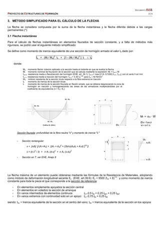   DOCUMENTO ELS1 
PROYECTO DE ESTRUCTURAS DE HORMIGÓN   3 / 4 
 
3. MÉTODO SIMPLIFICADO PARA EL CÁLCULO DE LA FLECHA
La flecha se considera compuesta por la suma de la flecha instantánea y la flecha diferida debida a las cargas
permanentes (*).
3.1 Flecha instantánea
Para el cálculo de flechas instantáneas en elementos fisurados de sección constante, y a falta de métodos más
rigurosos, se podrá usar el siguiente método simplificado:
Se define como momento de inercia equivalente de una sección de hormigón armado el valor Ie dado por:
Ie = (Mf / Ma)3
Ib + [1 - (Mf / Ma)3
] If  Ib
donde:
Ma momento flector máximo aplicado a la sección hasta el instante en que se evalúa la flecha
Mf momento nominal de fisuración de la sección que se calcula mediante la expresión: Mf = fctm,fl W
fctm,fl resistencia media a flexotracción del hormigón (EHE, art. 39.1): fctm,fl = max [(1,6- h/1000) fct,m ; fct,m], con el canto h en mm
fct, m resistencia media a tracción del hormigón: fct,m = 0.30 fck
0.66
para fck  50 N/mm
2
Wb módulo resistente de la sección bruta respecto a la fibra extrema en tracción
Ib momento de inercia de la sección bruta
If momento de inercia de la sección fisurada en flexión simple, que se obtiene despreciando la zona de
hormigón en tracción y homogeneizando las áreas de las armaduras multiplicándolas por el
coeficiente de equivalencia (n = Es / Ec)
Sección fisurada: profundidad de la fibra neutra "x" y momento de inercia "If "
- Sección rectangular:
x = [n/b] [-(A1+A2) + [(A1 + A2)
2
+ (2b/n)(A2d2 + A1d) ]
0.5
]
If = (b x
3
/ 3) + n A1 (d-x)
2
+ n A2 (x-d2)
2
- Sección en T: ver EHE, Anejo 8
La flecha máxima de un elemento puede obtenerse mediante las fórmulas de la Resistencia de Materiales, adoptando
como módulo de deformación longitudinal secante Ec (EHE, art.39.6): Ec = 8500 (fck + 8)1/3
y como momento de inercia
constante para toda la pieza el que corresponde a la sección de referencia:
- En elementos simplemente apoyados la sección central
- En elementos en voladizo la sección de arranque
- En vanos intermedios de elementos continuos: Ie = 0,5 Iec + 0,25 Iee1 + 0,25 Iee2
- En vanos extremos con continuidad solo en un apoyo: Ie = 0,75 Iec + 0,25 Iee
siendo: Iec = Inercia equivalente de la sección en el centro del vano; Iee = Inercia equivalente de la sección en los apoyos
 