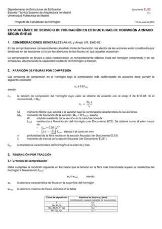 Departamento de Estructuras de Edificación Documento ELS3
Escuela Técnica Superior de Arquitectura de Madrid 1 / 4 
Universidad Politécnica de Madrid
Proyecto de Estructuras de Hormigón 10 de Julio de 2018
ESTADO LÍMITE DE SERVICIO DE FISURACIÓN EN ESTRUCTURAS DE HORMIGÓN ARMADO
SEGÚN EHE-08
1. CONSIDERACIONES GENERALES (Art.49, y Anejo nº8, EHE-08)
En las comprobaciones correspondientes al estado límite de fisuración, los efectos de las acciones están constituidos por
tensiones en las secciones () o por las aberturas de las fisuras (w) que aquellas ocasionan.
La comprobación se llevará a cabo considerando un comportamiento elástico lineal del hormigón comprimido y de las
armaduras, despreciando la capacidad resistente del hormigón a tracción.
2. APARICIÓN DE FISURAS POR COMPRESIÓN
Las tensiones de compresión en el hormigón bajo la combinación más desfavorable de acciones debe cumplir la
siguiente condición:
c ≤ 0.6 fck,j
siendo:
c, la tensión de compresión del hormigón cuyo valor se obtiene de acuerdo con el anejo 8 de EHE-08. Si el
momento Mk > Mfis:
σ
M x
I
Mk momento flector que solicita a la sección bajo la combinación característica de las acciones
Mfis momento de fisuración de la sección: Mfis = W fctm,fl, siendo:
W módulo resistente de la sección en la cara traccionada
fctm,fl resistencia a flexotracción del hormigón (ver Documento BC2). Se obtiene como el valor mayor
de:
- fct,m = 0.30 fck
2/3
- 1.6 fct,m, siendo h el canto en mm
x profundidad de la fibra neutra en la sección fisurada (ver Documento ELS1)
If momento de inercia de la sección fisurada (ver Documento ELS1)
fck,j, la resistencia característica del hormigón a la edad de j días
3. FISURACIÓN POR TRACCIÓN
3.1 Criterios de comprobación
Debe cumplirse la condición siguiente en los casos que la tensión en la fibra más traccionada supere la resistencia del
hormigón a flexotracción fctm,fl:
wk ≤ wmax siendo:
wk la abertura característica de fisura en la superficie del hormigón
wmax la abertura máxima de fisura indicada en la tabla
Clase de exposición Abertura de fisura wk (mm)
(combinación cuasipermanente de las acciones
I 0.4
IIa, IIb, H 0.3
IIIa, IIIb,IV, F, Qa 0.2
IIIc, Qb, Qc 0.1
 