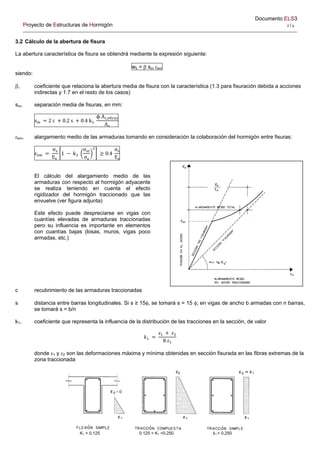 Documento ELS3
Proyecto de Estructuras de Hormigón 2 / 4 
3.2 Cálculo de la abertura de fisura
La abertura característica de fisura se obtendrá mediante la expresión siguiente:
wk =  sm sm
siendo:
, coeficiente que relaciona la abertura media de fisura con la característica (1.3 para fisuración debida a acciones
indirectas y 1.7 en el resto de los casos)
sm, separación media de fisuras, en mm:
s 2 c 0.2 s 0.4 k
ϕ A ,
A
sm, alargamiento medio de las armaduras tomando en consideración la colaboración del hormigón entre fisuras:
ε
σ
E
1 k
σ
σ
0.4
σ
E
El cálculo del alargamiento medio de las
armaduras con respecto al hormigón adyacente
se realiza teniendo en cuenta el efecto
rigidizador del hormigón traccionado que las
envuelve (ver figura adjunta)
Este efecto puede despreciarse en vigas con
cuantías elevadas de armaduras traccionadas
pero su influencia es importante en elementos
con cuantías bajas (losas, muros, vigas poco
armadas, etc.)
c recubrimiento de las armaduras traccionadas
s distancia entre barras longitudinales. Si s ≥ 15, se tomará s = 15 ; en vigas de ancho b armadas con n barras,
se tomará s = b/n
k1, coeficiente que representa la influencia de la distribución de las tracciones en la sección, de valor
𝑘
𝜀 𝜀
8 𝜀
donde 1 y 2 son las deformaciones máxima y mínima obtenidas en sección fisurada en las fibras extremas de la
zona traccionada
K1 = 0.125 0.125 < K1 <0.250 k1 = 0.250
 