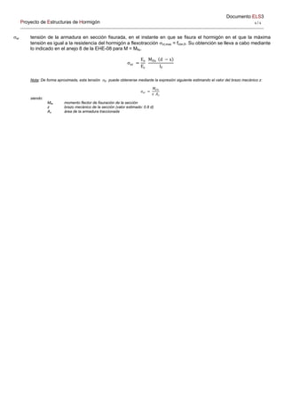 Documento ELS3
Proyecto de Estructuras de Hormigón 4 / 4 
sr tensión de la armadura en sección fisurada, en el instante en que se fisura el hormigón en el que la máxima
tensión es igual a la resistencia del hormigón a flexotracción ct,max = fctm,fl. Su obtención se lleva a cabo mediante
lo indicado en el anejo 8 de la EHE-08 para M = Mfis.
σ
E
E
M d x
I
Nota: De forma aproximada, esta tensión sr puede obtenerse mediante la expresión siguiente estimando el valor del brazo mecánico z:
𝜎
𝑀
𝑧 𝐴
siendo:
Mfis momento flector de fisuración de la sección
z brazo mecánico de la sección (valor estimado: 0.8 d)
As área de la armadura traccionada
 