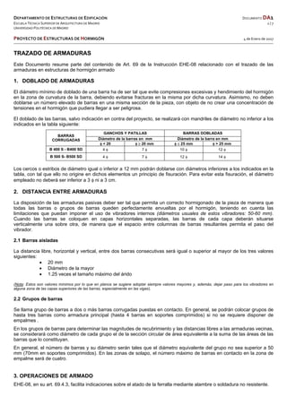 DEPARTAMENTO DE ESTRUCTURAS DE EDIFICACIÓN  DOCUMENTO DA1 
ESCUELA TÉCNICA SUPERIOR DE ARQUITECTURA DE MADRID  1 / 7 
UNIVERSIDAD POLITÉCNICA DE MADRID   
   
PROYECTO DE ESTRUCTURAS DE HORMIGÓN   4 de Enero de 2017  
 
 
TRAZADO DE ARMADURAS
Este Documento resume parte del contenido de Art. 69 de la Instrucción EHE-08 relacionado con el trazado de las
armaduras en estructuras de hormigón armado
1. DOBLADO DE ARMADURAS
El diámetro mínimo de doblado de una barra ha de ser tal que evite compresiones excesivas y hendimiento del hormigón
en la zona de curvatura de la barra, debiendo evitarse fracturas en la misma por dicha curvatura. Asimismo, no deben
doblarse un número elevado de barras en una misma sección de la pieza, con objeto de no crear una concentración de
tensiones en el hormigón que pudiera llegar a ser peligrosa.
El doblado de las barras, salvo indicación en contra del proyecto, se realizará con mandriles de diámetro no inferior a los
indicados en la tabla siguiente:
BARRAS
CORRUGADAS
GANCHOS Y PATILLAS BARRAS DOBLADAS
Diámetro de la barras en mm Diámetro de la barra en mm
 < 20   20 mm   25 mm  > 25 mm
B 400 S - B400 SD 4  7  10  12 
B 500 S- B500 SD 4  7  12  14 
Los cercos o estribos de diámetro igual o inferior a 12 mm podrán doblarse con diámetros inferiores a los indicados en la
tabla, con tal que ello no origine en dichos elementos un principio de fisuración. Para evitar esta fisuración, el diámetro
empleado no deberá ser inferior a 3  ni a 3 cm.
2. DISTANCIA ENTRE ARMADURAS
La disposición de las armaduras pasivas deber ser tal que permita un correcto hormigonado de la pieza de manera que
todas las barras o grupos de barras queden perfectamente envueltas por el hormigón, teniendo en cuenta las
limitaciones que puedan imponer el uso de vibradores internos (diámetros usuales de estos vibradores: 50-60 mm).
Cuando las barras se coloquen en capas horizontales separadas, las barras de cada capa deberán situarse
verticalmente una sobre otra, de manera que el espacio entre columnas de barras resultantes permita el paso del
vibrador.
2.1 Barras aisladas
La distancia libre, horizontal y vertical, entre dos barras consecutivas será igual o superior al mayor de los tres valores
siguientes:
 20 mm
 Diámetro de la mayor
 1.25 veces el tamaño máximo del árido
(Nota: Estos son valores mínimos por lo que en planos se sugiere adoptar siempre valores mayores y, además, dejar paso para los vibradores en
alguna zona de las capas superiores de las barras, especialmente en las vigas).
2.2 Grupos de barras
Se llama grupo de barras a dos o más barras corrugadas puestas en contacto. En general, se podrán colocar grupos de
hasta tres barras como armadura principal (hasta 4 barras en soportes comprimidos) si no se requiere disponer de
empalmes .
En los grupos de barras para determinar las magnitudes de recubrimiento y las distancias libres a las armaduras vecinas,
se considerará como diámetro de cada grupo el de la sección circular de área equivalente a la suma de las áreas de las
barras que lo constituyan.
En general, el número de barras y su diámetro serán tales que el diámetro equivalente del grupo no sea superior a 50
mm (70mm en soportes comprimidos). En las zonas de solapo, el número máximo de barras en contacto en la zona de
empalme será de cuatro.
3. OPERACIONES DE ARMADO
EHE-08, en su art. 69.4.3, facilita indicaciones sobre el atado de la ferralla mediante alambre o soldadura no resistente.
 