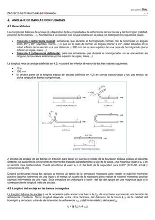   DOCUMENTO DA1 
PROYECTO DE ESTRUCTURAS DE HORMIGÓN   2 / 7 
 
4. ANCLAJE DE BARRAS CORRUGADAS
4.1 Generalidades
Las longitudes básicas de anclaje (lb) dependen de las propiedades de adherencia de las barras y del hormigón (calidad,
posición de las barras, ...). Atendiendo a la posición que ocupa la barra en la pieza, se distinguen los siguientes casos:
 Posición I (adherencia buena): armaduras que durante el hormigonado forman con la horizontal un ángulo
entre 45º y 90º (soportes, muros,...) o que en el caso de formar un ángulo inferior a 45º, están situadas en la
mitad inferior de la sección o a una distancia  300 mm de la cara superior de una capa de hormigonado (zona
inferior en vigas, losas,...).
 Posición II (adherencia deficiente), para las armaduras que durante el hormigonado, no se encuentran en
ninguno de los casos anteriores (zona superior de vigas, losas,...).
La longitud neta de anclaje (definida en 4.2) no podrá ser inferior al mayor de los tres valores siguientes:
 10 
 150 mm
 la tercera parte de la longitud básica de anclaje (definida en 4.2) en barras traccionadas y los dos tercios de
dicha longitud en barras comprimidas.
A efectos de anclaje de las barras en tracción para tener en cuenta el efecto de la fisuración oblicua debida al esfuerzo
cortante, se supondrá la envolvente de momentos traslada paralelamente al eje de la pieza, una magnitud igual a sd y en
el sentido más desfavorable. Puede adoptarse el valor sd = d, del lado de la seguridad para =45º (EHE-08, art.44 y
Documento ELU2).
Deberá continuarse hasta los apoyos al menos un tercio de la armadura necesaria para resistir el máximo momento
positivo (apoyos extremos de una viga) y al menos un cuarto de la necesaria para resistir el máximo momento positivo
(apoyos intermedios de una viga). Esta armadura se prolongará a partir del eje del apoyo en una magnitud igual a la
correspondiente longitud neta de anclaje.
4.2 Longitud del anclaje en las barras corrugadas
La longitud básica de anclaje lb es la necesaria para anclar una fuerza As fyd de una barra suponiendo una tensión de
adherencia constante. Dicha longitud depende, entre otros factores, del diámetro de la barra ɸ y de la calidad del
hormigón y del acero, a través de la tensión de adherencia bd, y del límite elástico del acero fyd:
lb = (ɸ fyd) / (4 bd)
 