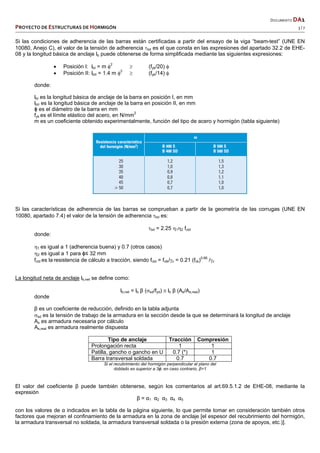   DOCUMENTO DA1 
PROYECTO DE ESTRUCTURAS DE HORMIGÓN   3 / 7 
 
Si las condiciones de adherencia de las barras están certificadas a partir del ensayo de la viga “beam-test” (UNE EN
10080, Anejo C), el valor de la tensión de adherencia bd es el que consta en las expresiones del apartado 32.2 de EHE-
08 y la longitud básica de anclaje lb puede obtenerse de forma simplificada mediante las siguientes expresiones:
 Posición I: lbI = m 2
 (fyk/20) 
 Posición II: lbII = 1.4 m 2
 (fyk/14) 
donde:
lbI es la longitud básica de anclaje de la barra en posición I, en mm
lbII es la longitud básica de anclaje de la barra en posición II, en mm
ɸ es el diámetro de la barra en mm
fyk es el límite elástico del acero, en N/mm2
m es un coeficiente obtenido experimentalmente, función del tipo de acero y hormigón (tabla siguiente)
Si las características de adherencia de las barras se comprueban a partir de la geometría de las corrugas (UNE EN
10080, apartado 7.4) el valor de la tensión de adherencia bd es:
bd = 2.25 12 fctd
donde:
1 es igual a 1 (adherencia buena) y 0.7 (otros casos)
2 es igual a 1 para ɸ≤ 32 mm
fctd es la resistencia de cálculo a tracción, siendo fctd = fctk/c = 0.21 (fck)0.66
/c
La longitud neta de anclaje lb,net se define como:
lb,net = lb β (sd/fyd)  lb β (As/As,real)
donde
β es un coeficiente de reducción, definido en la tabla adjunta
sd es la tensión de trabajo de la armadura en la sección desde la que se determinará la longitud de anclaje
As es armadura necesaria por cálculo
As,real es armadura realmente dispuesta
Tipo de anclaje Tracción Compresión
Prolongación recta 1 1
Patilla, gancho o gancho en U 0.7 (*) 1
Barra transversal soldada 0.7 0.7
Si el recubrimiento del hormigón perpendicular al plano del
doblado es superior a 3ɸ; en caso contrario, β=1
El valor del coeficiente β puede también obtenerse, según los comentarios al art.69.5.1.2 de EHE-08, mediante la
expresión
β = α1 α2 α3 α4 α5
con los valores de α indicados en la tabla de la página siguiente, lo que permite tomar en consideración también otros
factores que mejoran el confinamiento de la armadura en la zona de anclaje [el espesor del recubrimiento del hormigón,
la armadura transversal no soldada, la armadura transversal soldada o la presión externa (zona de apoyos, etc.)].
 